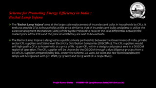 Scheme for Promoting Energy Efficiency in India :
Bachat Lamp Yojana
 The 'Bachat Lamp Yojana' aims at the large scale replacement of incandescent bulbs in households by CFLs. It
seeks to provide CFLs to households at the price similar to that of incandescent bulbs and plans to utilize the
Clean Development Mechanism (CDM) of the Kyoto Protocol to recover the cost differential between the
market price of the CFLs and the price at which they are sold to households.
 The Bachat Lamp Yojana is designed as a public-private partnership between the Government of India, private
sector CFL suppliers and State level Electricity Distribution Companies (DISCOMs). The CFL suppliers would
sell high quality CFLs to households at a price of Rs. 15 per CFL within a designated project area in a DISCOM
region of operation. The CFL supplier will be chosen by the DISCOM through a due diligence process from a
list of CFL suppliers empanelled by BEE. Under the scheme, 40 watt, 60 Watt and 100 Watt incandescent
lamps will be replaced with 9-11 Watt, 13-15 Watt and 20-23 Watt CFLs respectively.
Prajit Kumar Datta - 11BEM0105 (prajitkumar.datta2011@vit.ac.in)
 