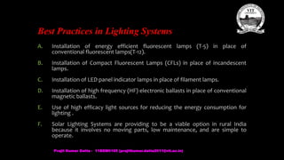 Best Practices in Lighting Systems
A. Installation of energy efficient fluorescent lamps (T-5) in place of
conventional fluorescent lamps(T-12).
B. Installation of Compact Fluorescent Lamps (CFLs) in place of incandescent
lamps.
C. Installation of LED panel indicator lamps in place of filament lamps.
D. Installation of high frequency (HF) electronic ballasts in place of conventional
magnetic ballasts.
E. Use of high efficacy light sources for reducing the energy consumption for
lighting .
F. Solar Lighting Systems are providing to be a viable option in rural India
because it involves no moving parts, low maintenance, and are simple to
operate.
Prajit Kumar Datta - 11BEM0105 (prajitkumar.datta2011@vit.ac.in)
 