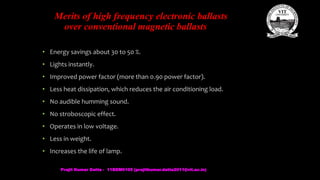 Merits of high frequency electronic ballasts
over conventional magnetic ballasts
• Energy savings about 30 to 50 %.
• Lights instantly.
• Improved power factor (more than 0.90 power factor).
• Less heat dissipation, which reduces the air conditioning load.
• No audible humming sound.
• No stroboscopic effect.
• Operates in low voltage.
• Less in weight.
• Increases the life of lamp.
Prajit Kumar Datta - 11BEM0105 (prajitkumar.datta2011@vit.ac.in)
 
