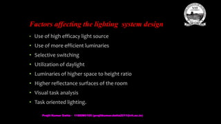 Factors affecting the lighting system design
• Use of high efficacy light source
• Use of more efficient luminaries
• Selective switching
• Utilization of daylight
• Luminaries of higher space to height ratio
• Higher reflectance surfaces of the room
• Visual task analysis
• Task oriented lighting.
Prajit Kumar Datta - 11BEM0105 (prajitkumar.datta2011@vit.ac.in)
 