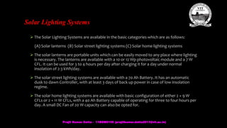 Solar Lighting Systems
 The Solar Lighting Systems are available in the basic categories which are as follows:
(A) Solar lanterns (B) Solar street lighting systems (C) Solar home lighting systems
 The solar lanterns are portable units which can be easily moved to any place where lighting
is necessary. The lanterns are available with a 10 or 12 Wp photovoltaic module and a 7 W
CFL. It can be used for 3 to 4 hours per day after charging it for a day under normal
insolation of 2-3 kWh/day.
 The solar street lighting systems are available with a 70 Ah Battery. It has an automatic
dusk to dawn Controller, with at least 3 days of back up power in case of low insolation
regime.
 The solar home lighting systems are available with basic configuration of either 2 × 9 W
CFLs or 2 × 11 W CFLs, with a 40 Ah Battery capable of operating for three to four hours per
day. A small DC Fan of 20 W capacity can also be opted for.
Prajit Kumar Datta - 11BEM0105 (prajitkumar.datta2011@vit.ac.in)
 