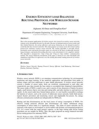 ENERGY EFFICIENT LOAD BALANCED
ROUTING PROTOCOL FOR WIRELESS SENSOR
NETWORKS
Alghanmi Ali Omar and ChongGun Kim*
Department of Computer Engineering, Yeungnam University, South Korea
alghanmia88@gmail.com, cgkim@yu.ac.kr

ABSTRACT
Due to the enormous applications of wireless sensors, the research on wireless sensor networks
remains active throughout the past two decades. Because of miniaturization of sensor nodes and
their limited batteries, the energy efficiency and energy balancing are the demand in-need to
extend the life time of sensor networks. This study proposes an energy-aware directional routing
protocol for stationary wireless sensor network. The routing algorithm is non-table driven,
destination aware and packet forwarder nodes are selected on the basis of admissible heuristic
logical distance, and packet forwarding direction is also determined in very simplistic method.
The algorithm is designed for 1-hop, 2-hop and ‘2-hop & 1-hop combine’ communication
method. The energy balancing mechanism of this paper is based on two state thresholds and
simulation result shows its superiority over the existing directional routing protocols of wireless
sensor networks.

KEYWORDS
Wireless Sensor Network, Routing Protocol, Energy Efficient, Load Balancing, Directional
Routing, Stationary Topology .

1. INTRODUCTION
Wireless sensor network (WSN) is an emerging communication technology for environmental
monitoring and target tracking. It has numerous applications and placements from public to
military usages and from underwater to space shuttle placements. A wireless sensor networks
consists a number of sensor nodes, those are wirelessly communicated to each other and
cooperatively pass data towards the base station to accomplish their dispensed responsibilities.
The sensor nodes of WSN is small in size, and it consists of tiny dimension of battery for power
supply, small memory chip to store data and routing table, and radio interface to send and receive
signals. As the sensor nodes have limited battery power, it is not feasible or possible to recharge
the batteries of sensors, such as the sensors of underwater sensor networks, battle field sensors,
natural disaster prevention and monitoring sensors and implantable bio-sensors. So, energy
efficient communication methods are indispensable for WSNs [2].
Routing and data disseminations are the focal causes of energy consumption of WSNs. For
effective routing protocols efficient data dissemination can reduce unbalanced energy
consumption of sensor nodes in a significant amount. The nodes of sensor networks can be
stationary with respect to environment or can be mobile with dynamic environmental perspective
[11]. As a sensor node has small memory capacity, so the large routing table driven routing
procedures are not suitable for WSNs. Thus, this paper proposed an energy balanced non-table
driven routing protocol for stationary WSNs.
David C. Wyld et al. (Eds) : CCSIT, SIPP, AISC, PDCTA, NLP - 2014
pp. 153–167, 2014. © CS & IT-CSCP 2014

DOI : 10.5121/csit.2014.4213

 