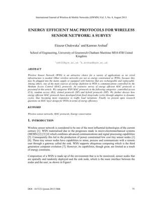 International Journal of Wireless & Mobile Networks (IJWMN) Vol. 5, No. 4, August 2013
DOI : 10.5121/ijwmn.2013.5406 75
ENERGY EFFICIENT MAC PROTOCOLS FOR WIRELESS
SENSOR NETWORK: A SURVEY
Eleazar Chukwuka1
and Kamran Arshad2
School of Engineering, University of Greenwich Chatham Maritime ME4 4TB United
Kingdom
1
ce632@gre.ac.uk 2
k.arshad@gre.ac.uk
ABSTRACT
Wireless Sensor Network (WSN) is an attractive choice for a variety of applications as no wired
infrastructure is needed. Other wireless networks are not as energy constrained as WSNs, because they
may be plugged into the mains supply or equipped with batteries that are rechargeable and replaceable.
Among others, one of the main sources of energy depletion in WSN is communications controlled by the
Medium Access Control (MAC) protocols. An extensive survey of energy efficient MAC protocols is
presented in this article. We categorise WSN MAC protocols in the following categories: controlled access
(CA), random access (RA), slotted protocols (SP) and hybrid protocols (HP). We further discuss how
energy efficient MAC protocols have developed from fixed sleep/wake cycles through adaptive to dynamic
cycles, thus becoming more responsive to traffic load variations. Finally we present open research
questions on MAC layer design for WSNs in terms of energy efficiency.
KEYWORD
Wireless sensor networks, MAC protocols, Energy conservation
1. INTRODUCTION
Wireless sensor network is considered to be one of the most influential technologies of the current
century [1]. WSN materialised due to the progresses made in micro-electromechanical systems
(MEMS) [2] [3] [4] which combines advanced communications and signal processing capabilities
[5]. Consequently this led to the production of power constrained low cost tiny sensor nodes [1]
[6]. These tiny sensor nodes have capabilities to sense, process and communicate with a remote
user through a gateway called the sink. WSN supports ubiquitous computing which is the third
generation computer evolution [7]. However, its capabilities, though great, are limited as a result
of energy constrains.
Composition of a WSN is made up of the environment that is to be monitored, sensor nodes that
are spatially and randomly deployed and the sink node, which is the main interface between the
nodes and the user, as shown in Figure1
 