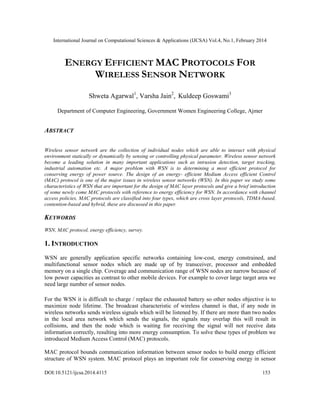 International Journal on Computational Sciences & Applications (IJCSA) Vol.4, No.1, February 2014
DOI:10.5121/ijcsa.2014.4115 153
ENERGY EFFICIENT MAC PROTOCOLS FOR
WIRELESS SENSOR NETWORK
Shweta Agarwal1
, Varsha Jain2
, Kuldeep Goswami3
Department of Computer Engineering, Government Women Engineering College, Ajmer
ABSTRACT
Wireless sensor network are the collection of individual nodes which are able to interact with physical
environment statically or dynamically by sensing or controlling physical parameter. Wireless sensor network
become a leading solution in many important applications such as intrusion detection, target tracking,
industrial automation etc. A major problem with WSN is to determining a most efficient protocol for
conserving energy of power source. The design of an energy- efficient Medium Access efficient Control
(MAC) protocol is one of the major issues in wireless sensor networks (WSN). In this paper we study some
characteristics of WSN that are important for the design of MAC layer protocols and give a brief introduction
of some newly come MAC protocols with reference to energy efficiency for WSN. In accordance with channel
access policies, MAC protocols are classified into four types, which are cross layer protocols, TDMA-based,
contention-based and hybrid, these are discussed in this paper.
KEYWORDS
WSN, MAC protocol, energy efficiency, survey.
1. INTRODUCTION
WSN are generally application specific networks containing low-cost, energy constrained, and
multifunctional sensor nodes which are made up of by transceiver, processor and embedded
memory on a single chip. Coverage and communication range of WSN nodes are narrow because of
low power capacities as contrast to other mobile devices. For example to cover large target area we
need large number of sensor nodes.
For the WSN it is difficult to charge / replace the exhausted battery so other nodes objective is to
maximize node lifetime. The broadcast characteristic of wireless channel is that, if any node in
wireless networks sends wireless signals which will be listened by. If there are more than two nodes
in the local area network which sends the signals, the signals may overlap this will result in
collisions, and then the node which is waiting for receiving the signal will not receive data
information correctly, resulting into more energy consumption. To solve these types of problem we
introduced Medium Access Control (MAC) protocols.
MAC protocol bounds communication information between sensor nodes to build energy efficient
structure of WSN system. MAC protocol plays an important role for conserving energy in sensor
 