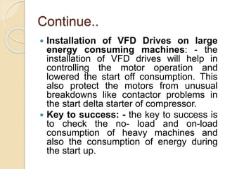 Continue..
 Installation of VFD Drives on large
energy consuming machines: - the
installation of VFD drives will help in
controlling the motor operation and
lowered the start off consumption. This
also protect the motors from unusual
breakdowns like contactor problems in
the start delta starter of compressor.
 Key to success: - the key to success is
to check the no- load and on-load
consumption of heavy machines and
also the consumption of energy during
the start up.
 