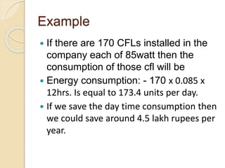 Example
 If there are 170 CFLs installed in the
company each of 85watt then the
consumption of those cfl will be
 Energy consumption: - 170 х 0.085 х
12hrs. Is equal to 173.4 units per day.
 If we save the day time consumption then
we could save around 4.5 lakh rupees per
year.
 