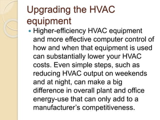 Upgrading the HVAC
equipment
 Higher-efficiency HVAC equipment
and more effective computer control of
how and when that equipment is used
can substantially lower your HVAC
costs. Even simple steps, such as
reducing HVAC output on weekends
and at night, can make a big
difference in overall plant and office
energy-use that can only add to a
manufacturer’s competitiveness.
 