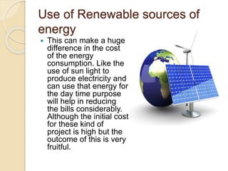Use of Renewable sources of
energy
 This can make a huge
difference in the cost
of the energy
consumption. Like the
use of sun light to
produce electricity and
can use that energy for
the day time purpose
will help in reducing
the bills considerably.
Although the initial cost
for these kind of
project is high but the
outcome of this is very
fruitful.
 