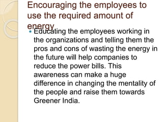 Encouraging the employees to
use the required amount of
energy
 Educating the employees working in
the organizations and telling them the
pros and cons of wasting the energy in
the future will help companies to
reduce the power bills. This
awareness can make a huge
difference in changing the mentality of
the people and raise them towards
Greener India.
 