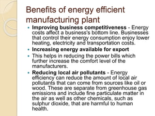 Benefits of energy efficient
manufacturing plant
 Improving business competitiveness - Energy
costs affect a business's bottom line. Businesses
that control their energy consumption enjoy lower
heating, electricity and transportation costs.
 Increasing energy available for export
 This helps in reducing the power bills which
further increase the comfort level of the
manufacturers.
 Reducing local air pollutants - Energy
efficiency can reduce the amount of local air
pollutants that can come from sources like oil or
wood. These are separate from greenhouse gas
emissions and include fine particulate matter in
the air as well as other chemicals, such as
sulphur dioxide, that are harmful to human
health.
 