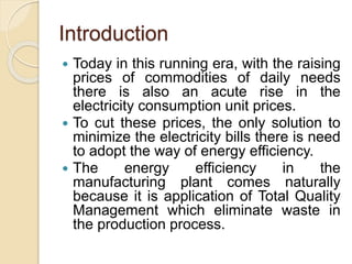 Introduction
 Today in this running era, with the raising
prices of commodities of daily needs
there is also an acute rise in the
electricity consumption unit prices.
 To cut these prices, the only solution to
minimize the electricity bills there is need
to adopt the way of energy efficiency.
 The energy efficiency in the
manufacturing plant comes naturally
because it is application of Total Quality
Management which eliminate waste in
the production process.
 