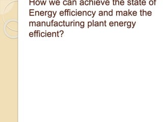 How we can achieve the state of
Energy efficiency and make the
manufacturing plant energy
efficient?
 