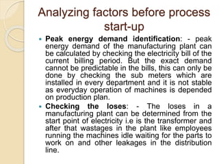 Analyzing factors before process
start-up
 Peak energy demand identification: - peak
energy demand of the manufacturing plant can
be calculated by checking the electricity bill of the
current billing period. But the exact demand
cannot be predictable in the bills, this can only be
done by checking the sub meters which are
installed in every department and it is not stable
as everyday operation of machines is depended
on production plan.
 Checking the loses: - The loses in a
manufacturing plant can be determined from the
start point of electricity i.e is the transformer and
after that wastages in the plant like employees
running the machines idle waiting for the parts to
work on and other leakages in the distribution
line.
 