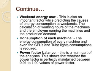 Continue…
 Weekend energy use: - This is also an
important factor while predicting the causes
of energy consumption at weekends. The
calculation of working hours of the machines
and the employee running the machines and
the production demand.
 Consumption of each machine: - The
energy consumption of every machine and
even the CFL’s and Tube lights consumptions
is required.
 Power factor balance: - this is a main part of
the analyses. This shows that whether the
power factor is perfectly maintained between
0.91 to 1.00 values of power factor.
 