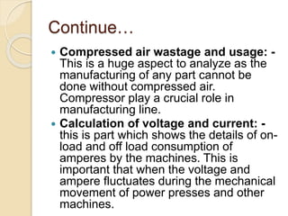 Continue…
 Compressed air wastage and usage: -
This is a huge aspect to analyze as the
manufacturing of any part cannot be
done without compressed air.
Compressor play a crucial role in
manufacturing line.
 Calculation of voltage and current: -
this is part which shows the details of on-
load and off load consumption of
amperes by the machines. This is
important that when the voltage and
ampere fluctuates during the mechanical
movement of power presses and other
machines.
 
