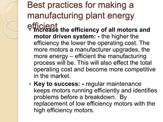 Best practices for making a
manufacturing plant energy
efficient Increase the efficiency of all motors and
motor driven system: - the higher the
efficiency the lower the operating cost. The
more motors a manufacturer upgrades, the
more energy – efficient the manufacturing
process will be. This will also effect the total
operating cost and become more competitive
in the market.
 Key to success: - regular maintenance
keeps motors running efficiently and identifies
problems before a breakdown. By
replacement of low efficiency motors with the
high efficiency motors.
 