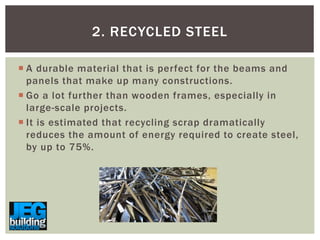 2. RECYCLED STEEL
 A durable material that is perfect for the beams and
panels that make up many constructions.
 Go a lot further than wooden frames, especially in
large-scale projects.
 It is estimated that recycling scrap dramatically
reduces the amount of energy required to create steel,
by up to 75%.

 