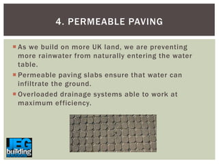 4. PERMEABLE PAVING
 As we build on more UK land, we are preventing
more rainwater from naturally entering the water
table.
 Permeable paving slabs ensure that water can
infiltrate the ground.
 Overloaded drainage systems able to work at
maximum efficiency.

 