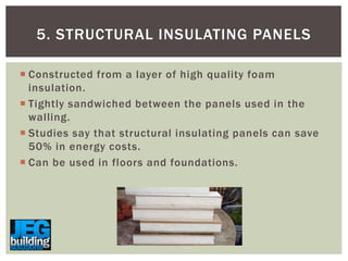 5. STRUCTURAL INSULATING PANELS
 Constructed from a layer of high quality foam
insulation.
 Tightly sandwiched between the panels used in the
walling.
 Studies say that structural insulating panels can save
50% in energy costs.
 Can be used in floors and foundations.

 