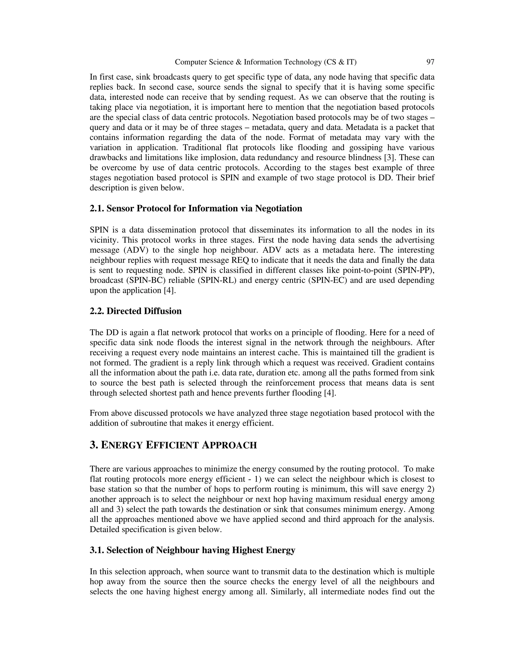Computer Science & Information Technology (CS & IT) 97
In first case, sink broadcasts query to get specific type of data, any node having that specific data
replies back. In second case, source sends the signal to specify that it is having some specific
data, interested node can receive that by sending request. As we can observe that the routing is
taking place via negotiation, it is important here to mention that the negotiation based protocols
are the special class of data centric protocols. Negotiation based protocols may be of two stages –
query and data or it may be of three stages – metadata, query and data. Metadata is a packet that
contains information regarding the data of the node. Format of metadata may vary with the
variation in application. Traditional flat protocols like flooding and gossiping have various
drawbacks and limitations like implosion, data redundancy and resource blindness [3]. These can
be overcome by use of data centric protocols. According to the stages best example of three
stages negotiation based protocol is SPIN and example of two stage protocol is DD. Their brief
description is given below.
2.1. Sensor Protocol for Information via Negotiation
SPIN is a data dissemination protocol that disseminates its information to all the nodes in its
vicinity. This protocol works in three stages. First the node having data sends the advertising
message (ADV) to the single hop neighbour. ADV acts as a metadata here. The interesting
neighbour replies with request message REQ to indicate that it needs the data and finally the data
is sent to requesting node. SPIN is classified in different classes like point-to-point (SPIN-PP),
broadcast (SPIN-BC) reliable (SPIN-RL) and energy centric (SPIN-EC) and are used depending
upon the application [4].
2.2. Directed Diffusion
The DD is again a flat network protocol that works on a principle of flooding. Here for a need of
specific data sink node floods the interest signal in the network through the neighbours. After
receiving a request every node maintains an interest cache. This is maintained till the gradient is
not formed. The gradient is a reply link through which a request was received. Gradient contains
all the information about the path i.e. data rate, duration etc. among all the paths formed from sink
to source the best path is selected through the reinforcement process that means data is sent
through selected shortest path and hence prevents further flooding [4].
From above discussed protocols we have analyzed three stage negotiation based protocol with the
addition of subroutine that makes it energy efficient.
3. ENERGY EFFICIENT APPROACH
There are various approaches to minimize the energy consumed by the routing protocol. To make
flat routing protocols more energy efficient - 1) we can select the neighbour which is closest to
base station so that the number of hops to perform routing is minimum, this will save energy 2)
another approach is to select the neighbour or next hop having maximum residual energy among
all and 3) select the path towards the destination or sink that consumes minimum energy. Among
all the approaches mentioned above we have applied second and third approach for the analysis.
Detailed specification is given below.
3.1. Selection of Neighbour having Highest Energy
In this selection approach, when source want to transmit data to the destination which is multiple
hop away from the source then the source checks the energy level of all the neighbours and
selects the one having highest energy among all. Similarly, all intermediate nodes find out the
 