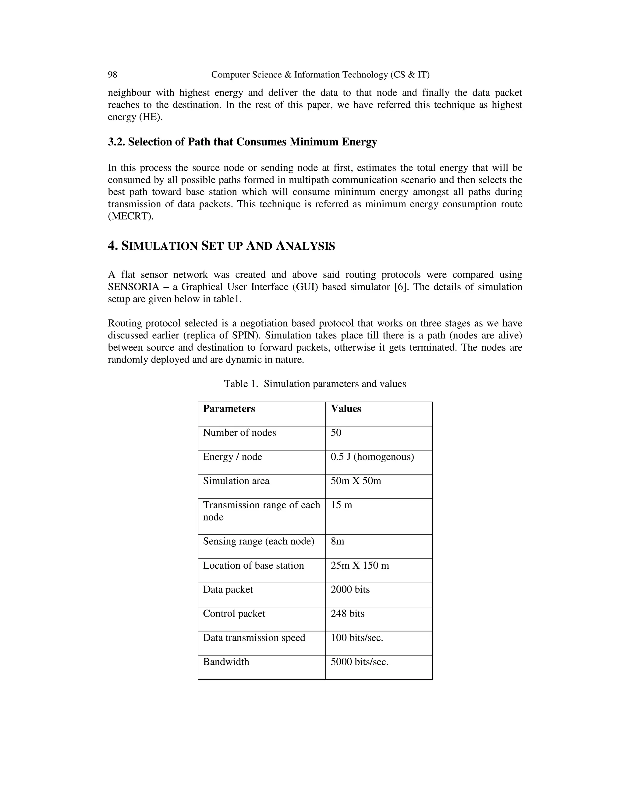98 Computer Science & Information Technology (CS & IT)
neighbour with highest energy and deliver the data to that node and finally the data packet
reaches to the destination. In the rest of this paper, we have referred this technique as highest
energy (HE).
3.2. Selection of Path that Consumes Minimum Energy
In this process the source node or sending node at first, estimates the total energy that will be
consumed by all possible paths formed in multipath communication scenario and then selects the
best path toward base station which will consume minimum energy amongst all paths during
transmission of data packets. This technique is referred as minimum energy consumption route
(MECRT).
4. SIMULATION SET UP AND ANALYSIS
A flat sensor network was created and above said routing protocols were compared using
SENSORIA – a Graphical User Interface (GUI) based simulator [6]. The details of simulation
setup are given below in table1.
Routing protocol selected is a negotiation based protocol that works on three stages as we have
discussed earlier (replica of SPIN). Simulation takes place till there is a path (nodes are alive)
between source and destination to forward packets, otherwise it gets terminated. The nodes are
randomly deployed and are dynamic in nature.
Table 1. Simulation parameters and values
Parameters Values
Number of nodes 50
Energy / node 0.5 J (homogenous)
Simulation area 50m X 50m
Transmission range of each
node
15 m
Sensing range (each node) 8m
Location of base station 25m X 150 m
Data packet 2000 bits
Control packet 248 bits
Data transmission speed 100 bits/sec.
Bandwidth 5000 bits/sec.
 