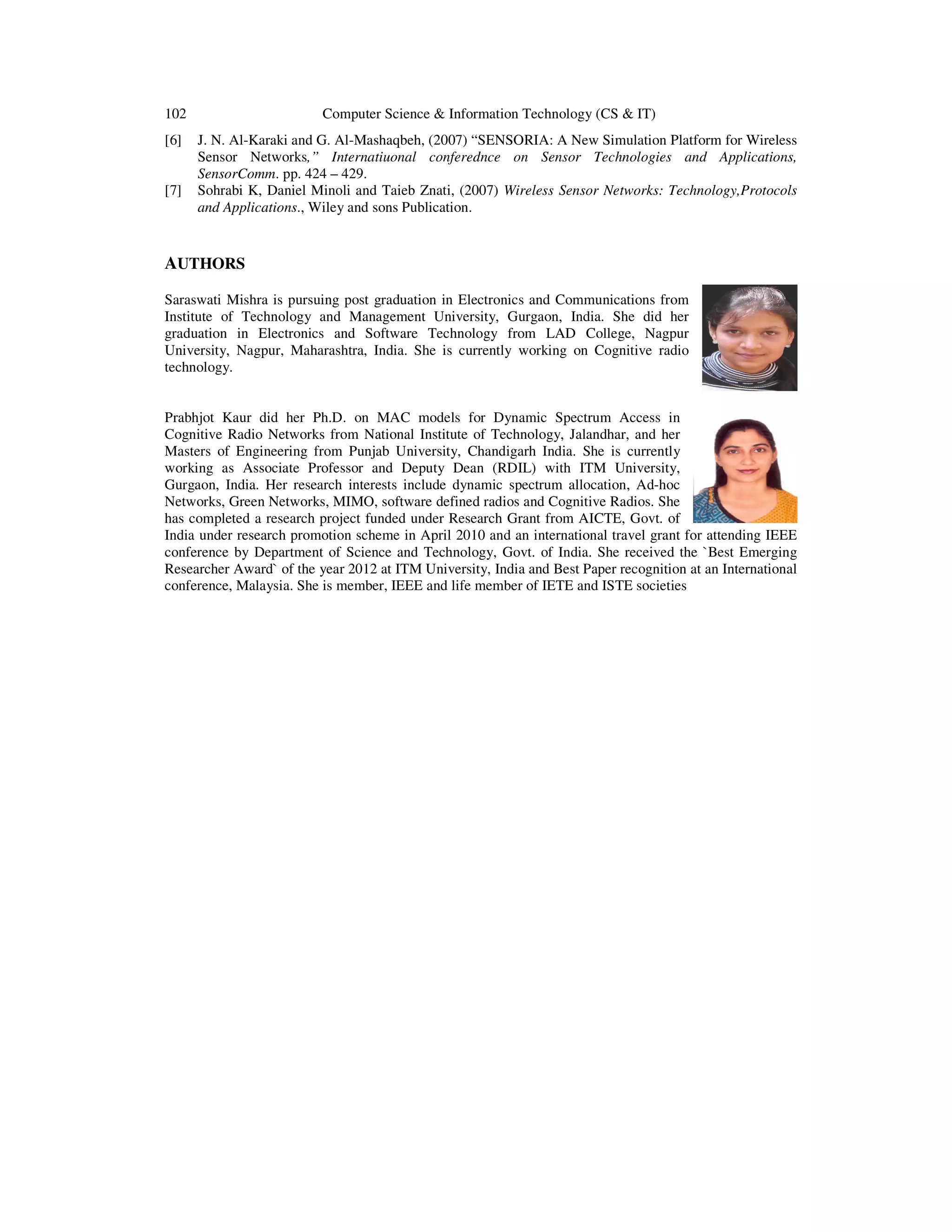 102 Computer Science & Information Technology (CS & IT)
[6] J. N. Al-Karaki and G. Al-Mashaqbeh, (2007) “SENSORIA: A New Simulation Platform for Wireless
Sensor Networks,” Internatiuonal conferednce on Sensor Technologies and Applications,
SensorComm. pp. 424 – 429.
[7] Sohrabi K, Daniel Minoli and Taieb Znati, (2007) Wireless Sensor Networks: Technology,Protocols
and Applications., Wiley and sons Publication.
AUTHORS
Saraswati Mishra is pursuing post graduation in Electronics and Communications from
Institute of Technology and Management University, Gurgaon, India. She did her
graduation in Electronics and Software Technology from LAD College, Nagpur
University, Nagpur, Maharashtra, India. She is currently working on Cognitive radio
technology.
Prabhjot Kaur did her Ph.D. on MAC models for Dynamic Spectrum Access in
Cognitive Radio Networks from National Institute of Technology, Jalandhar, and her
Masters of Engineering from Punjab University, Chandigarh India. She is currently
working as Associate Professor and Deputy Dean (RDIL) with ITM University,
Gurgaon, India. Her research interests include dynamic spectrum allocation, Ad-hoc
Networks, Green Networks, MIMO, software defined radios and Cognitive Radios. She
has completed a research project funded under Research Grant from AICTE, Govt. of
India under research promotion scheme in April 2010 and an international travel grant for attending IEEE
conference by Department of Science and Technology, Govt. of India. She received the `Best Emerging
Researcher Award` of the year 2012 at ITM University, India and Best Paper recognition at an International
conference, Malaysia. She is member, IEEE and life member of IETE and ISTE societies
 