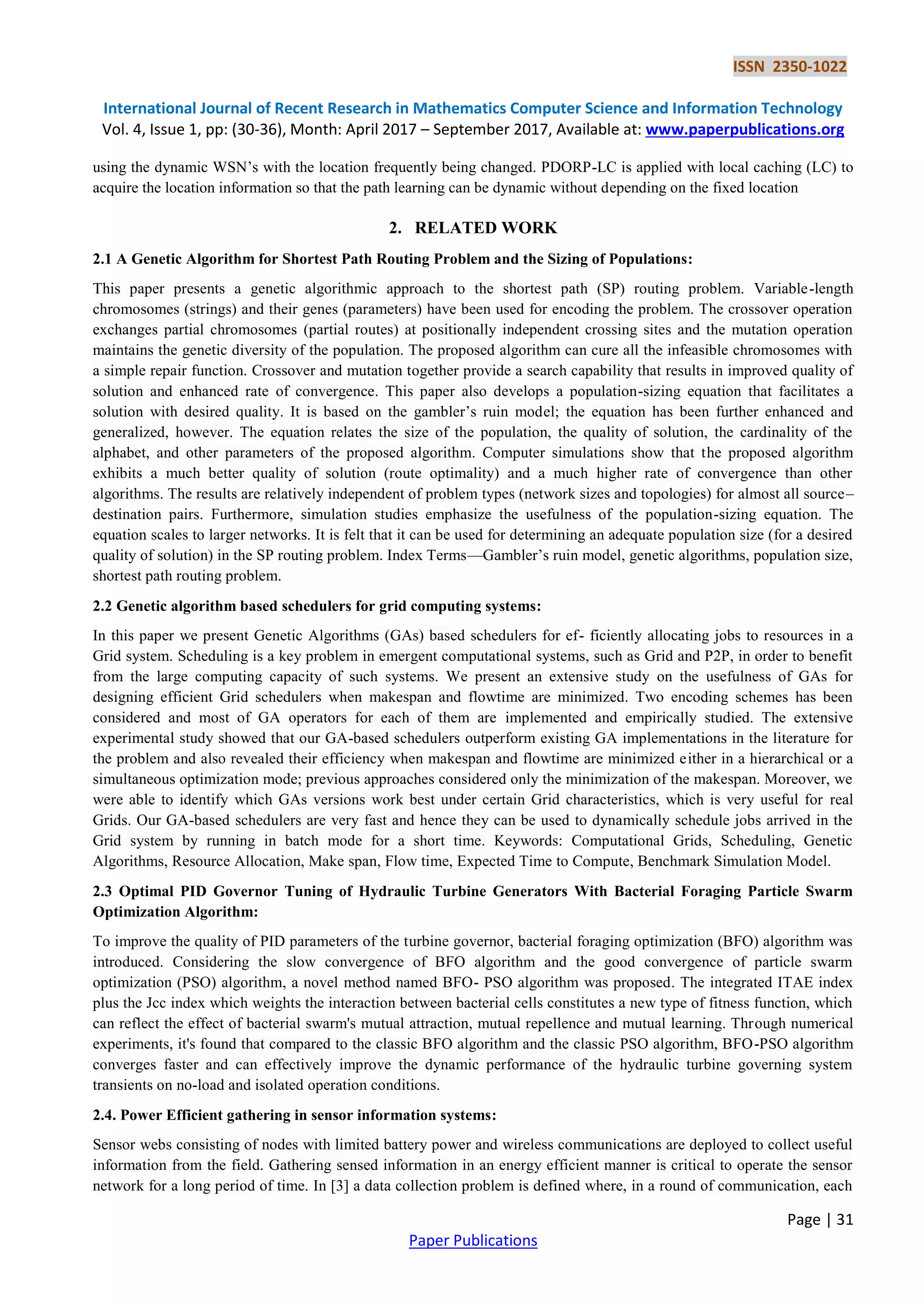 ISSN 2350-1022
International Journal of Recent Research in Mathematics Computer Science and Information Technology
Vol. 4, Issue 1, pp: (30-36), Month: April 2017 – September 2017, Available at: www.paperpublications.org
Page | 31
Paper Publications
using the dynamic WSN’s with the location frequently being changed. PDORP-LC is applied with local caching (LC) to
acquire the location information so that the path learning can be dynamic without depending on the fixed location
2. RELATED WORK
2.1 A Genetic Algorithm for Shortest Path Routing Problem and the Sizing of Populations:
This paper presents a genetic algorithmic approach to the shortest path (SP) routing problem. Variable-length
chromosomes (strings) and their genes (parameters) have been used for encoding the problem. The crossover operation
exchanges partial chromosomes (partial routes) at positionally independent crossing sites and the mutation operation
maintains the genetic diversity of the population. The proposed algorithm can cure all the infeasible chromosomes with
a simple repair function. Crossover and mutation together provide a search capability that results in improved quality of
solution and enhanced rate of convergence. This paper also develops a population-sizing equation that facilitates a
solution with desired quality. It is based on the gambler’s ruin model; the equation has been further enhanced and
generalized, however. The equation relates the size of the population, the quality of solution, the cardinality of the
alphabet, and other parameters of the proposed algorithm. Computer simulations show that the proposed algorithm
exhibits a much better quality of solution (route optimality) and a much higher rate of convergence than other
algorithms. The results are relatively independent of problem types (network sizes and topologies) for almost all source–
destination pairs. Furthermore, simulation studies emphasize the usefulness of the population-sizing equation. The
equation scales to larger networks. It is felt that it can be used for determining an adequate population size (for a desired
quality of solution) in the SP routing problem. Index Terms—Gambler’s ruin model, genetic algorithms, population size,
shortest path routing problem.
2.2 Genetic algorithm based schedulers for grid computing systems:
In this paper we present Genetic Algorithms (GAs) based schedulers for ef- ficiently allocating jobs to resources in a
Grid system. Scheduling is a key problem in emergent computational systems, such as Grid and P2P, in order to benefit
from the large computing capacity of such systems. We present an extensive study on the usefulness of GAs for
designing efficient Grid schedulers when makespan and flowtime are minimized. Two encoding schemes has been
considered and most of GA operators for each of them are implemented and empirically studied. The extensive
experimental study showed that our GA-based schedulers outperform existing GA implementations in the literature for
the problem and also revealed their efficiency when makespan and flowtime are minimized either in a hierarchical or a
simultaneous optimization mode; previous approaches considered only the minimization of the makespan. Moreover, we
were able to identify which GAs versions work best under certain Grid characteristics, which is very useful for real
Grids. Our GA-based schedulers are very fast and hence they can be used to dynamically schedule jobs arrived in the
Grid system by running in batch mode for a short time. Keywords: Computational Grids, Scheduling, Genetic
Algorithms, Resource Allocation, Make span, Flow time, Expected Time to Compute, Benchmark Simulation Model.
2.3 Optimal PID Governor Tuning of Hydraulic Turbine Generators With Bacterial Foraging Particle Swarm
Optimization Algorithm:
To improve the quality of PID parameters of the turbine governor, bacterial foraging optimization (BFO) algorithm was
introduced. Considering the slow convergence of BFO algorithm and the good convergence of particle swarm
optimization (PSO) algorithm, a novel method named BFO- PSO algorithm was proposed. The integrated ITAE index
plus the Jcc index which weights the interaction between bacterial cells constitutes a new type of fitness function, which
can reflect the effect of bacterial swarm's mutual attraction, mutual repellence and mutual learning. Through numerical
experiments, it's found that compared to the classic BFO algorithm and the classic PSO algorithm, BFO-PSO algorithm
converges faster and can effectively improve the dynamic performance of the hydraulic turbine governing system
transients on no-load and isolated operation conditions.
2.4. Power Efficient gathering in sensor information systems:
Sensor webs consisting of nodes with limited battery power and wireless communications are deployed to collect useful
information from the field. Gathering sensed information in an energy efficient manner is critical to operate the sensor
network for a long period of time. In [3] a data collection problem is defined where, in a round of communication, each
 