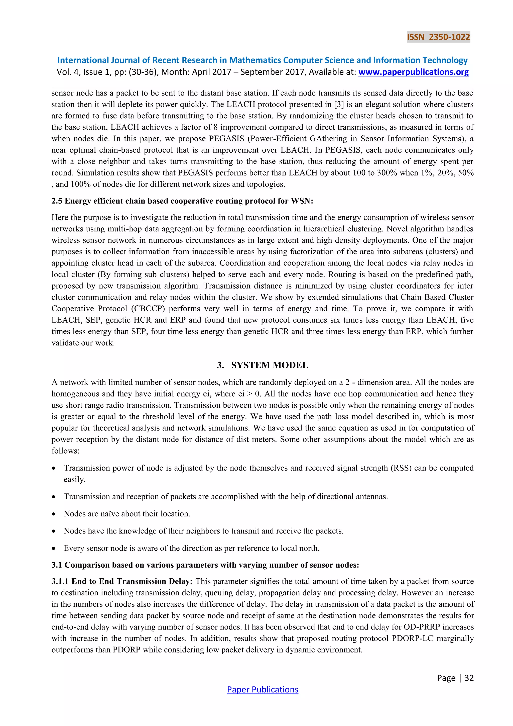 ISSN 2350-1022
International Journal of Recent Research in Mathematics Computer Science and Information Technology
Vol. 4, Issue 1, pp: (30-36), Month: April 2017 – September 2017, Available at: www.paperpublications.org
Page | 32
Paper Publications
sensor node has a packet to be sent to the distant base station. If each node transmits its sensed data directly to the base
station then it will deplete its power quickly. The LEACH protocol presented in [3] is an elegant solution where clusters
are formed to fuse data before transmitting to the base station. By randomizing the cluster heads chosen to transmit to
the base station, LEACH achieves a factor of 8 improvement compared to direct transmissions, as measured in terms of
when nodes die. In this paper, we propose PEGASIS (Power-Efficient GAthering in Sensor Information Systems), a
near optimal chain-based protocol that is an improvement over LEACH. In PEGASIS, each node communicates only
with a close neighbor and takes turns transmitting to the base station, thus reducing the amount of energy spent per
round. Simulation results show that PEGASIS performs better than LEACH by about 100 to 300% when 1%, 20%, 50%
, and 100% of nodes die for different network sizes and topologies.
2.5 Energy efficient chain based cooperative routing protocol for WSN:
Here the purpose is to investigate the reduction in total transmission time and the energy consumption of wireless sensor
networks using multi-hop data aggregation by forming coordination in hierarchical clustering. Novel algorithm handles
wireless sensor network in numerous circumstances as in large extent and high density deployments. One of the major
purposes is to collect information from inaccessible areas by using factorization of the area into subareas (clusters) and
appointing cluster head in each of the subarea. Coordination and cooperation among the local nodes via relay nodes in
local cluster (By forming sub clusters) helped to serve each and every node. Routing is based on the predefined path,
proposed by new transmission algorithm. Transmission distance is minimized by using cluster coordinators for inter
cluster communication and relay nodes within the cluster. We show by extended simulations that Chain Based Cluster
Cooperative Protocol (CBCCP) performs very well in terms of energy and time. To prove it, we compare it with
LEACH, SEP, genetic HCR and ERP and found that new protocol consumes six times less energy than LEACH, five
times less energy than SEP, four time less energy than genetic HCR and three times less energy than ERP, which further
validate our work.
3. SYSTEM MODEL
A network with limited number of sensor nodes, which are randomly deployed on a 2 - dimension area. All the nodes are
homogeneous and they have initial energy ei, where ei > 0. All the nodes have one hop communication and hence they
use short range radio transmission. Transmission between two nodes is possible only when the remaining energy of nodes
is greater or equal to the threshold level of the energy. We have used the path loss model described in, which is most
popular for theoretical analysis and network simulations. We have used the same equation as used in for computation of
power reception by the distant node for distance of dist meters. Some other assumptions about the model which are as
follows:
 Transmission power of node is adjusted by the node themselves and received signal strength (RSS) can be computed
easily.
 Transmission and reception of packets are accomplished with the help of directional antennas.
 Nodes are naïve about their location.
 Nodes have the knowledge of their neighbors to transmit and receive the packets.
 Every sensor node is aware of the direction as per reference to local north.
3.1 Comparison based on various parameters with varying number of sensor nodes:
3.1.1 End to End Transmission Delay: This parameter signifies the total amount of time taken by a packet from source
to destination including transmission delay, queuing delay, propagation delay and processing delay. However an increase
in the numbers of nodes also increases the difference of delay. The delay in transmission of a data packet is the amount of
time between sending data packet by source node and receipt of same at the destination node demonstrates the results for
end-to-end delay with varying number of sensor nodes. It has been observed that end to end delay for OD-PRRP increases
with increase in the number of nodes. In addition, results show that proposed routing protocol PDORP-LC marginally
outperforms than PDORP while considering low packet delivery in dynamic environment.
 