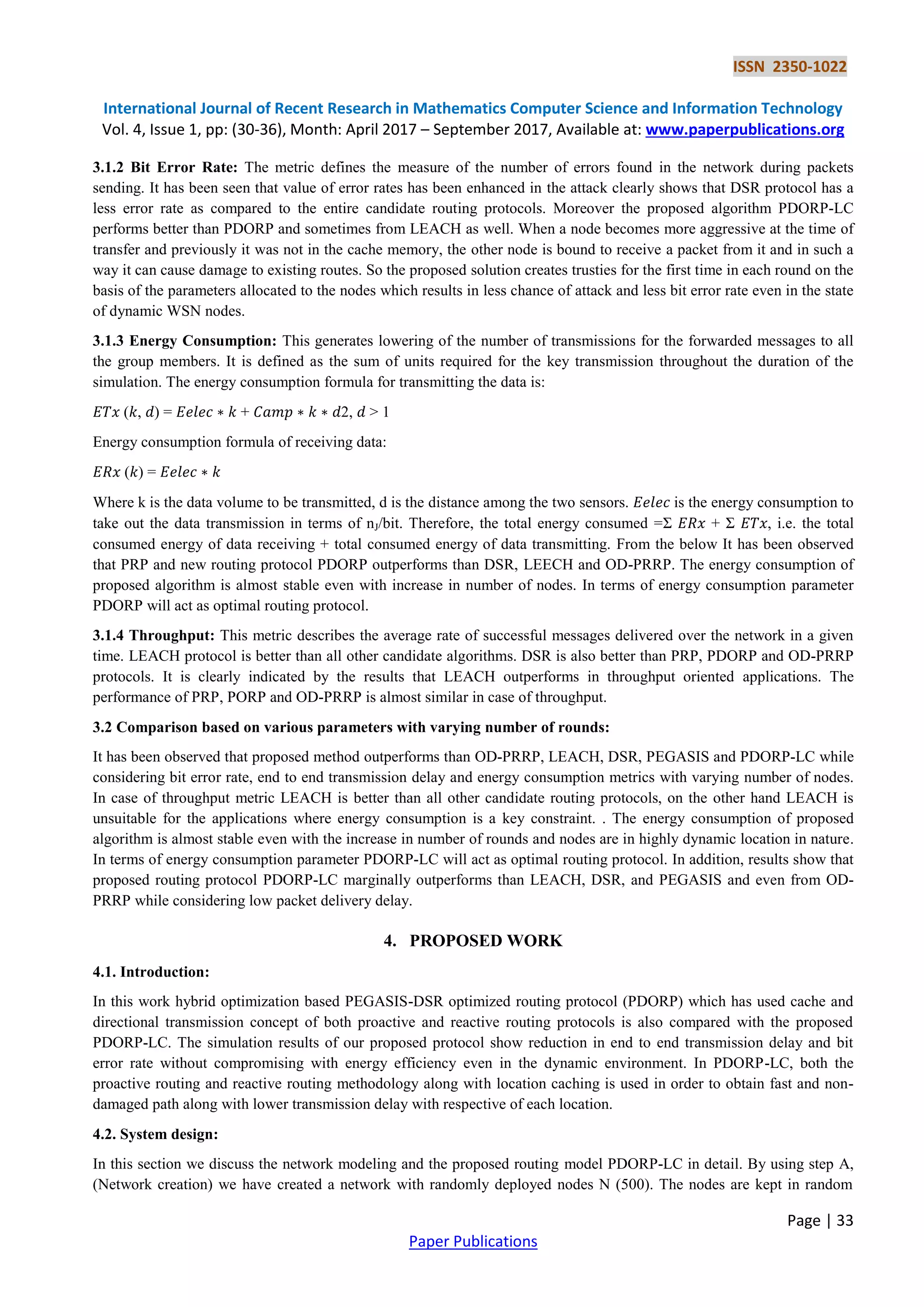 ISSN 2350-1022
International Journal of Recent Research in Mathematics Computer Science and Information Technology
Vol. 4, Issue 1, pp: (30-36), Month: April 2017 – September 2017, Available at: www.paperpublications.org
Page | 33
Paper Publications
3.1.2 Bit Error Rate: The metric defines the measure of the number of errors found in the network during packets
sending. It has been seen that value of error rates has been enhanced in the attack clearly shows that DSR protocol has a
less error rate as compared to the entire candidate routing protocols. Moreover the proposed algorithm PDORP-LC
performs better than PDORP and sometimes from LEACH as well. When a node becomes more aggressive at the time of
transfer and previously it was not in the cache memory, the other node is bound to receive a packet from it and in such a
way it can cause damage to existing routes. So the proposed solution creates trusties for the first time in each round on the
basis of the parameters allocated to the nodes which results in less chance of attack and less bit error rate even in the state
of dynamic WSN nodes.
3.1.3 Energy Consumption: This generates lowering of the number of transmissions for the forwarded messages to all
the group members. It is defined as the sum of units required for the key transmission throughout the duration of the
simulation. The energy consumption formula for transmitting the data is:
𝐸𝑇𝑥 (𝑘, 𝑑) = 𝐸𝑒𝑙𝑒𝑐 ∗ 𝑘 + 𝐶𝑎𝑚𝑝 ∗ 𝑘 ∗ 𝑑2, 𝑑 > 1
Energy consumption formula of receiving data:
𝐸𝑅𝑥 (𝑘) = 𝐸𝑒𝑙𝑒𝑐 ∗ 𝑘
Where k is the data volume to be transmitted, d is the distance among the two sensors. 𝐸𝑒𝑙𝑒𝑐 is the energy consumption to
take out the data transmission in terms of nJ/bit. Therefore, the total energy consumed =Σ 𝐸𝑅𝑥 + Σ 𝐸𝑇𝑥, i.e. the total
consumed energy of data receiving + total consumed energy of data transmitting. From the below It has been observed
that PRP and new routing protocol PDORP outperforms than DSR, LEECH and OD-PRRP. The energy consumption of
proposed algorithm is almost stable even with increase in number of nodes. In terms of energy consumption parameter
PDORP will act as optimal routing protocol.
3.1.4 Throughput: This metric describes the average rate of successful messages delivered over the network in a given
time. LEACH protocol is better than all other candidate algorithms. DSR is also better than PRP, PDORP and OD-PRRP
protocols. It is clearly indicated by the results that LEACH outperforms in throughput oriented applications. The
performance of PRP, PORP and OD-PRRP is almost similar in case of throughput.
3.2 Comparison based on various parameters with varying number of rounds:
It has been observed that proposed method outperforms than OD-PRRP, LEACH, DSR, PEGASIS and PDORP-LC while
considering bit error rate, end to end transmission delay and energy consumption metrics with varying number of nodes.
In case of throughput metric LEACH is better than all other candidate routing protocols, on the other hand LEACH is
unsuitable for the applications where energy consumption is a key constraint. . The energy consumption of proposed
algorithm is almost stable even with the increase in number of rounds and nodes are in highly dynamic location in nature.
In terms of energy consumption parameter PDORP-LC will act as optimal routing protocol. In addition, results show that
proposed routing protocol PDORP-LC marginally outperforms than LEACH, DSR, and PEGASIS and even from OD-
PRRP while considering low packet delivery delay.
4. PROPOSED WORK
4.1. Introduction:
In this work hybrid optimization based PEGASIS-DSR optimized routing protocol (PDORP) which has used cache and
directional transmission concept of both proactive and reactive routing protocols is also compared with the proposed
PDORP-LC. The simulation results of our proposed protocol show reduction in end to end transmission delay and bit
error rate without compromising with energy efficiency even in the dynamic environment. In PDORP-LC, both the
proactive routing and reactive routing methodology along with location caching is used in order to obtain fast and non-
damaged path along with lower transmission delay with respective of each location.
4.2. System design:
In this section we discuss the network modeling and the proposed routing model PDORP-LC in detail. By using step A,
(Network creation) we have created a network with randomly deployed nodes N (500). The nodes are kept in random
 