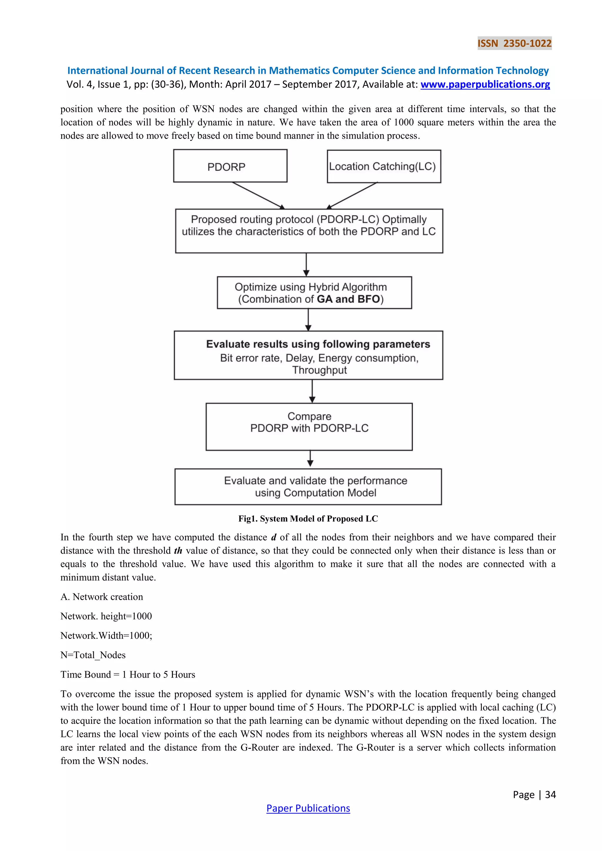 ISSN 2350-1022
International Journal of Recent Research in Mathematics Computer Science and Information Technology
Vol. 4, Issue 1, pp: (30-36), Month: April 2017 – September 2017, Available at: www.paperpublications.org
Page | 34
Paper Publications
position where the position of WSN nodes are changed within the given area at different time intervals, so that the
location of nodes will be highly dynamic in nature. We have taken the area of 1000 square meters within the area the
nodes are allowed to move freely based on time bound manner in the simulation process.
Fig1. System Model of Proposed LC
In the fourth step we have computed the distance d of all the nodes from their neighbors and we have compared their
distance with the threshold th value of distance, so that they could be connected only when their distance is less than or
equals to the threshold value. We have used this algorithm to make it sure that all the nodes are connected with a
minimum distant value.
A. Network creation
Network. height=1000
Network.Width=1000;
N=Total_Nodes
Time Bound = 1 Hour to 5 Hours
To overcome the issue the proposed system is applied for dynamic WSN’s with the location frequently being changed
with the lower bound time of 1 Hour to upper bound time of 5 Hours. The PDORP-LC is applied with local caching (LC)
to acquire the location information so that the path learning can be dynamic without depending on the fixed location. The
LC learns the local view points of the each WSN nodes from its neighbors whereas all WSN nodes in the system design
are inter related and the distance from the G-Router are indexed. The G-Router is a server which collects information
from the WSN nodes.
 