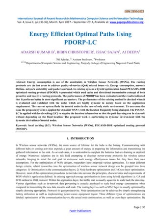 ISSN 2350-1022
International Journal of Recent Research in Mathematics Computer Science and Information Technology
Vol. 4, Issue 1, pp: (30-36), Month: April 2017 – September 2017, Available at: www.paperpublications.org
Page | 30
Paper Publications
Energy Efficient Optimal Paths Using
PDORP-LC
ADARSH KUMAR B1
, BIBIN CHRISTOPHER2
, ISSAC SAJAN3
, AJ DEEPA4
1
PG Scholar, 2,3
Assitant Professor , 4
Professor
1,2,3,4
Department of Computer Science and Engineering, Ponjesly College of Engineering Nagercoil Tamil Nadu
Abstract: Energy consumption is one of the constraints in Wireless Sensor Networks (WSNs). The routing
protocols are the hot areas to address quality-of-service (QoS) related issues viz. Energy consumption, network
lifetime, network scalability and packet overhead. In existing system a hybrid optimization based PEGASIS-DSR
optimized routing protocol (PDORP) is presented which used cache and directional transmission concept of both
proactive and reactive routing protocols. The performance of PDORP has been evaluated and the results indicated
that it performs better in most significant parameters. The performance of the existing method is checked when it
is evaluated and validated with the nodes which are highly dynamic in nature based on the application
requirement. The current system finds the trusted nodes in the case of only static environment. To overcome the
issue the proposed system is applied for dynamic WSN’s with the location frequently being changed. The PDORP-
LC is applied with local caching (LC) to acquire the location information so that the path learning can be dynamic
without depending on the fixed location. The proposed work is performing in dynamic environment with the
dynamic derivation of trusted nodes.
Keywords: local caching (LC), Wireless Sensor Networks (WSNs), PEGASIS-DSR optimized routing protocol
(PDORP).
1. INTRODUCTION
In Wireless sensor networks (WSNs), the main source of lifetime for the hubs is the battery. Communicating with
different hubs or sensing activities expends a great amount of energy in preparing the information and transmitting the
gathered information to the sink. As several cases, it is undesirable to supplant the batteries that are draining or depleted
of energy. Numerous scientists are in this field attempting to discover power-aware protocols for wireless sensor
networks, keeping in mind the end goal to overcome such energy effectiveness issues but they have their own
assumptions. For the optimization of WSN designs, researchers have proposed various approaches. To meet different
design criteria, related researches into the optimization of wireless sensor network design can be grouped into three
categories: 1) Optimization in the communication layers; 2) Node hardware optimization and 3) Cross-layer optimization.
However, most of the optimization procedures do not take into account the principles, characteristics and requirements of
WSN which is application defined. In existing approach energy optimization is done using hybrid algorithms i.e. GA and
BFO method in DSR protocol. Within the application layer, the traffic load is usually squeezed to scale back the data size.
Various algorithms such as in-network data processing is actually produced to scale back energy consumption when
compared to transmitting the raw data towards end node. The routing layer as well as MAC layer is usually optimized by
simply choosing appropriate. Protocols to gain productivity. Node optimization can be achieved by simply strengthening
battery utilization as well as implementing power-aware equipment layout. Three different types of optimizations are
labeled: optimization of the communication layers; the actual node optimization; as well as cross-layer optimization. By
 