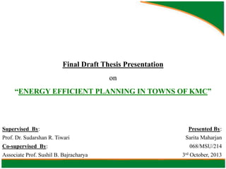 Final Draft Thesis Presentation
on

“ENERGY EFFICIENT PLANNING IN TOWNS OF KMC”

Supervised By:
Prof. Dr. Sudarshan R. Tiwari
Co-supervised By:

Associate Prof. Sushil B. Bajracharya

Presented By:
Sarita Maharjan
068/MSU/214
3rd October, 2013

 