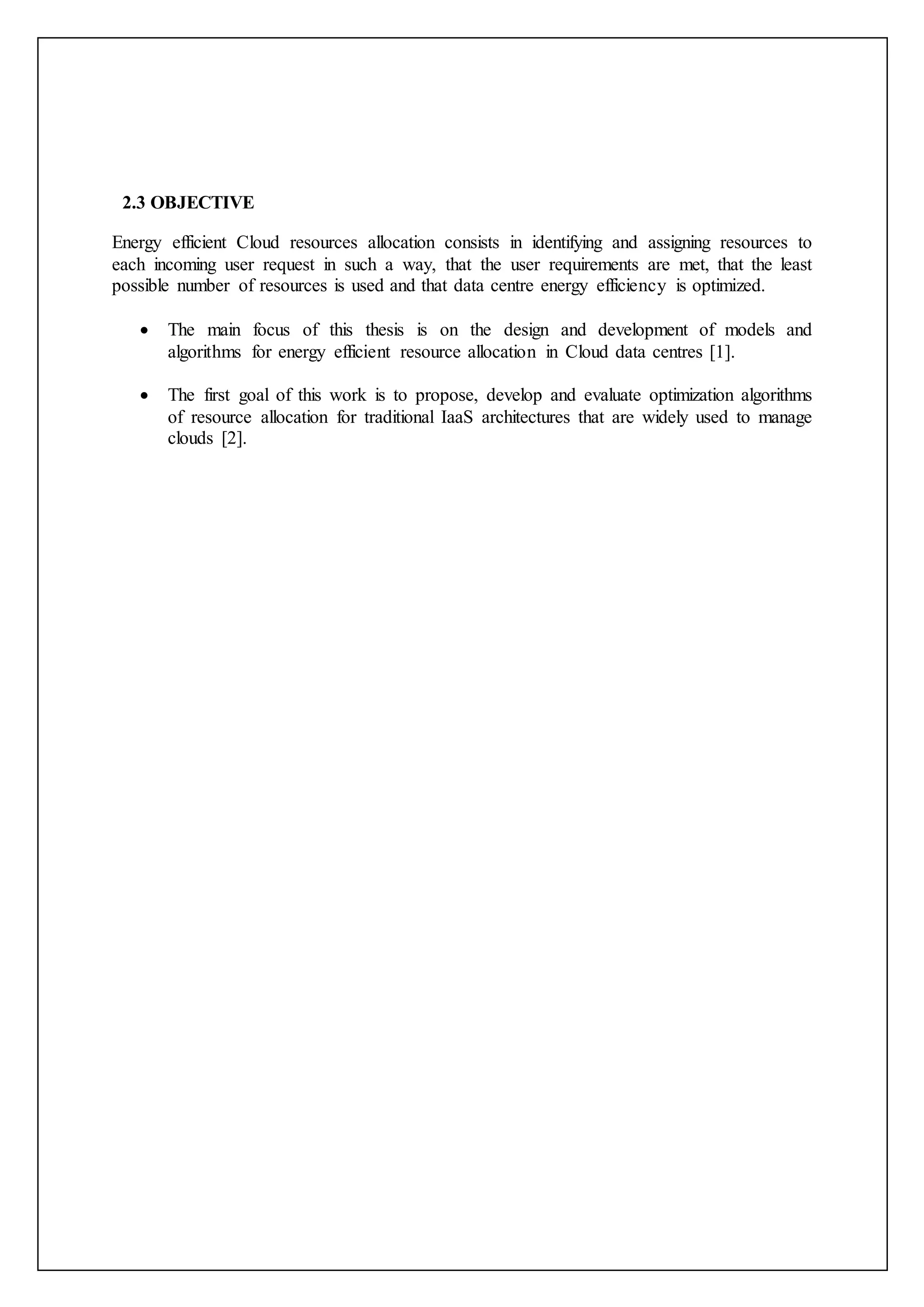 2.3 OBJECTIVE
Energy efficient Cloud resources allocation consists in identifying and assigning resources to
each incoming user request in such a way, that the user requirements are met, that the least
possible number of resources is used and that data centre energy efficiency is optimized.
 The main focus of this thesis is on the design and development of models and
algorithms for energy efficient resource allocation in Cloud data centres [1].
 The first goal of this work is to propose, develop and evaluate optimization algorithms
of resource allocation for traditional IaaS architectures that are widely used to manage
clouds [2].
 