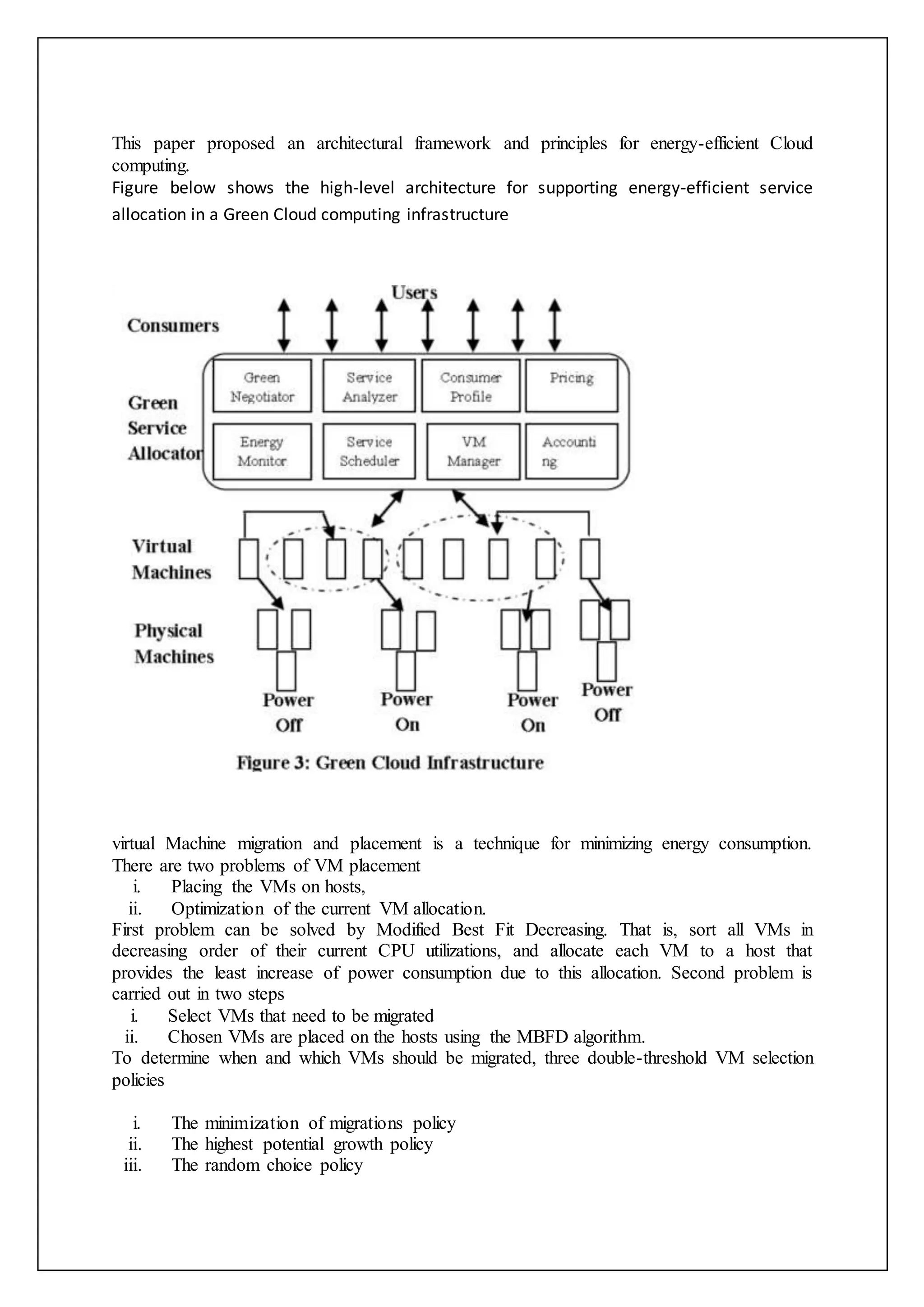This paper proposed an architectural framework and principles for energy-efficient Cloud
computing.
Figure below shows the high-level architecture for supporting energy-efficient service
allocation in a Green Cloud computing infrastructure
virtual Machine migration and placement is a technique for minimizing energy consumption.
There are two problems of VM placement
i. Placing the VMs on hosts,
ii. Optimization of the current VM allocation.
First problem can be solved by Modified Best Fit Decreasing. That is, sort all VMs in
decreasing order of their current CPU utilizations, and allocate each VM to a host that
provides the least increase of power consumption due to this allocation. Second problem is
carried out in two steps
i. Select VMs that need to be migrated
ii. Chosen VMs are placed on the hosts using the MBFD algorithm.
To determine when and which VMs should be migrated, three double-threshold VM selection
policies
i. The minimization of migrations policy
ii. The highest potential growth policy
iii. The random choice policy
 