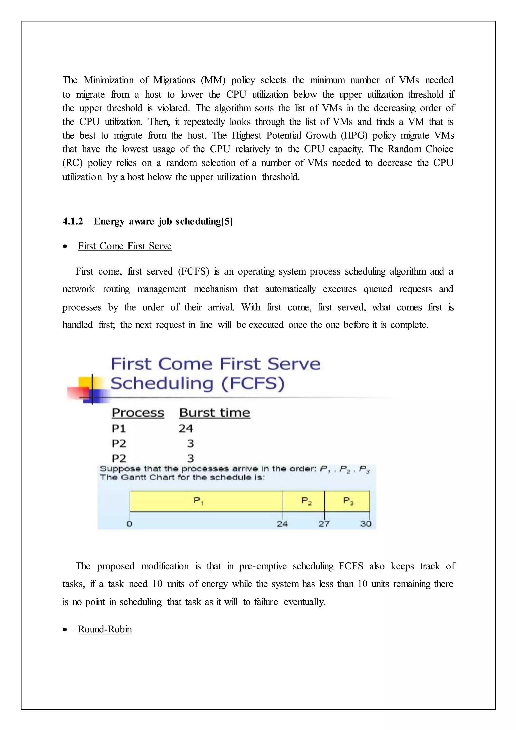 The Minimization of Migrations (MM) policy selects the minimum number of VMs needed
to migrate from a host to lower the CPU utilization below the upper utilization threshold if
the upper threshold is violated. The algorithm sorts the list of VMs in the decreasing order of
the CPU utilization. Then, it repeatedly looks through the list of VMs and finds a VM that is
the best to migrate from the host. The Highest Potential Growth (HPG) policy migrate VMs
that have the lowest usage of the CPU relatively to the CPU capacity. The Random Choice
(RC) policy relies on a random selection of a number of VMs needed to decrease the CPU
utilization by a host below the upper utilization threshold.
4.1.2 Energy aware job scheduling[5]
 First Come First Serve
First come, first served (FCFS) is an operating system process scheduling algorithm and a
network routing management mechanism that automatically executes queued requests and
processes by the order of their arrival. With first come, first served, what comes first is
handled first; the next request in line will be executed once the one before it is complete.
The proposed modification is that in pre-emptive scheduling FCFS also keeps track of
tasks, if a task need 10 units of energy while the system has less than 10 units remaining there
is no point in scheduling that task as it will to failure eventually.
 Round-Robin
 