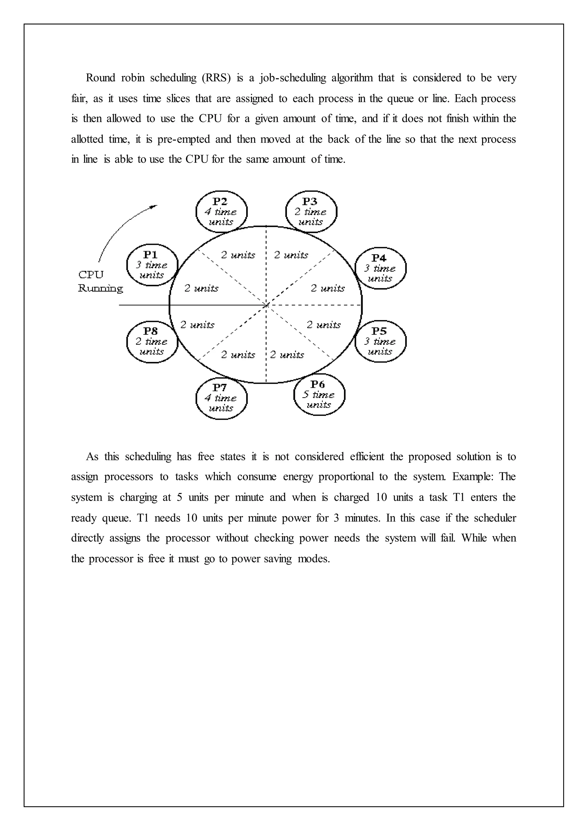 Round robin scheduling (RRS) is a job-scheduling algorithm that is considered to be very
fair, as it uses time slices that are assigned to each process in the queue or line. Each process
is then allowed to use the CPU for a given amount of time, and if it does not finish within the
allotted time, it is pre-empted and then moved at the back of the line so that the next process
in line is able to use the CPU for the same amount of time.
As this scheduling has free states it is not considered efficient the proposed solution is to
assign processors to tasks which consume energy proportional to the system. Example: The
system is charging at 5 units per minute and when is charged 10 units a task T1 enters the
ready queue. T1 needs 10 units per minute power for 3 minutes. In this case if the scheduler
directly assigns the processor without checking power needs the system will fail. While when
the processor is free it must go to power saving modes.
 