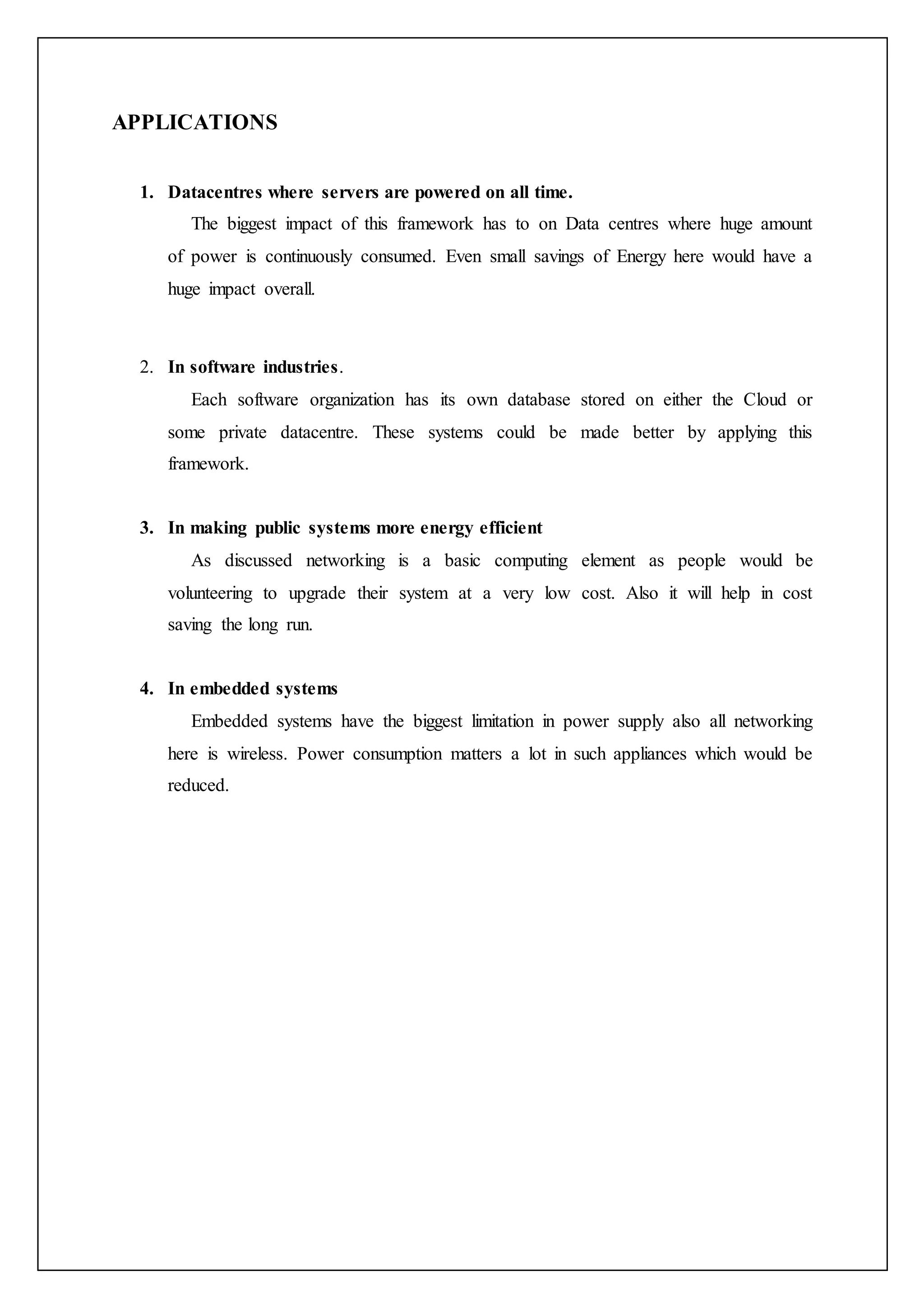 APPLICATIONS
1. Datacentres where servers are powered on all time.
The biggest impact of this framework has to on Data centres where huge amount
of power is continuously consumed. Even small savings of Energy here would have a
huge impact overall.
2. In software industries.
Each software organization has its own database stored on either the Cloud or
some private datacentre. These systems could be made better by applying this
framework.
3. In making public systems more energy efficient
As discussed networking is a basic computing element as people would be
volunteering to upgrade their system at a very low cost. Also it will help in cost
saving the long run.
4. In embedded systems
Embedded systems have the biggest limitation in power supply also all networking
here is wireless. Power consumption matters a lot in such appliances which would be
reduced.
 