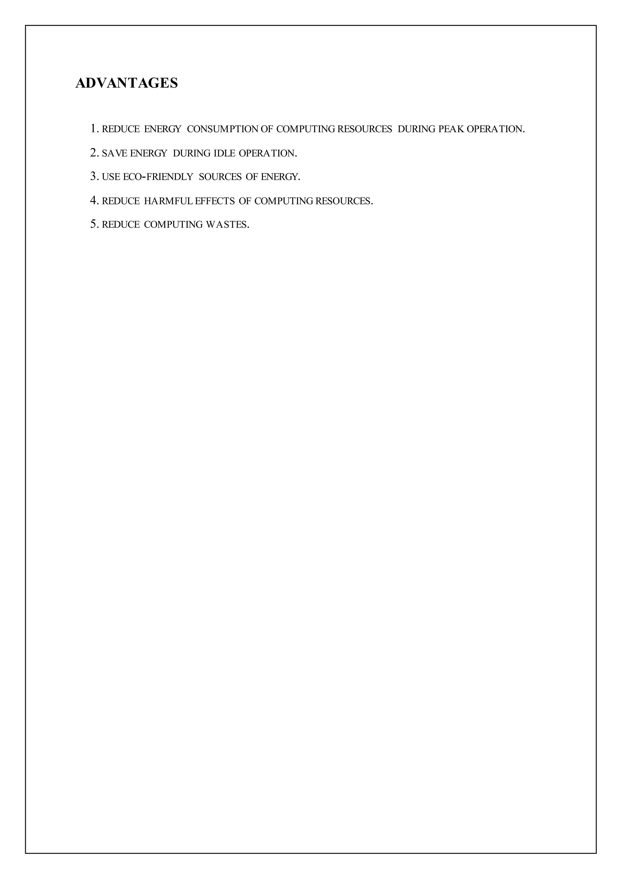 ADVANTAGES
1. REDUCE ENERGY CONSUMPTION OF COMPUTING RESOURCES DURING PEAK OPERATION.
2. SAVE ENERGY DURING IDLE OPERATION.
3. USE ECO-FRIENDLY SOURCES OF ENERGY.
4. REDUCE HARMFUL EFFECTS OF COMPUTING RESOURCES.
5. REDUCE COMPUTING WASTES.
 