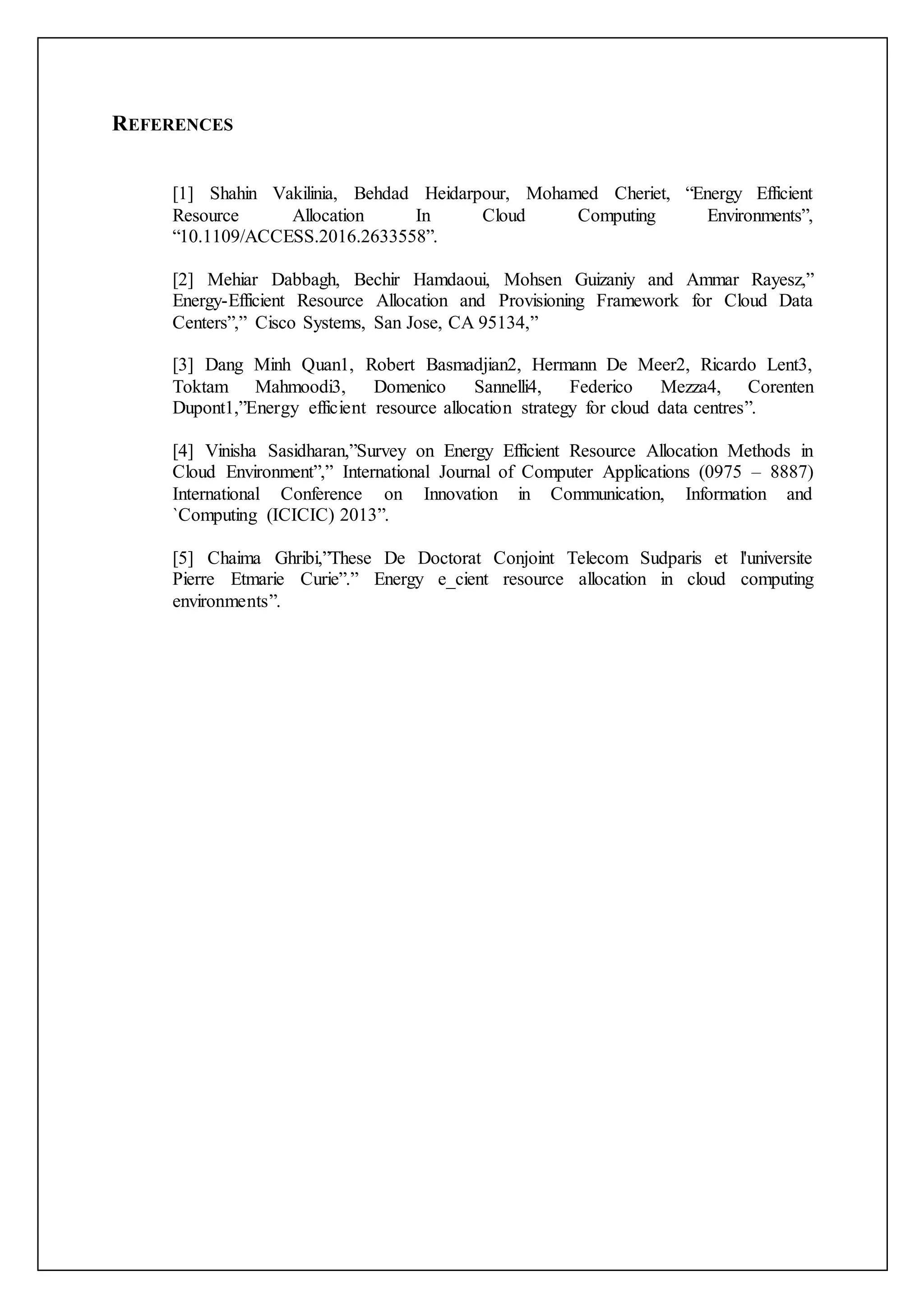 REFERENCES
[1] Shahin Vakilinia, Behdad Heidarpour, Mohamed Cheriet, “Energy Efficient
Resource Allocation In Cloud Computing Environments”,
“10.1109/ACCESS.2016.2633558”.
[2] Mehiar Dabbagh, Bechir Hamdaoui, Mohsen Guizaniy and Ammar Rayesz,”
Energy-Efficient Resource Allocation and Provisioning Framework for Cloud Data
Centers”,” Cisco Systems, San Jose, CA 95134,”
[3] Dang Minh Quan1, Robert Basmadjian2, Hermann De Meer2, Ricardo Lent3,
Toktam Mahmoodi3, Domenico Sannelli4, Federico Mezza4, Corenten
Dupont1,”Energy efficient resource allocation strategy for cloud data centres”.
[4] Vinisha Sasidharan,”Survey on Energy Efficient Resource Allocation Methods in
Cloud Environment”,” International Journal of Computer Applications (0975 – 8887)
International Conference on Innovation in Communication, Information and
`Computing (ICICIC) 2013”.
[5] Chaima Ghribi,”These De Doctorat Conjoint Telecom Sudparis et l'universite
Pierre Etmarie Curie”.” Energy e_cient resource allocation in cloud computing
environments”.
 