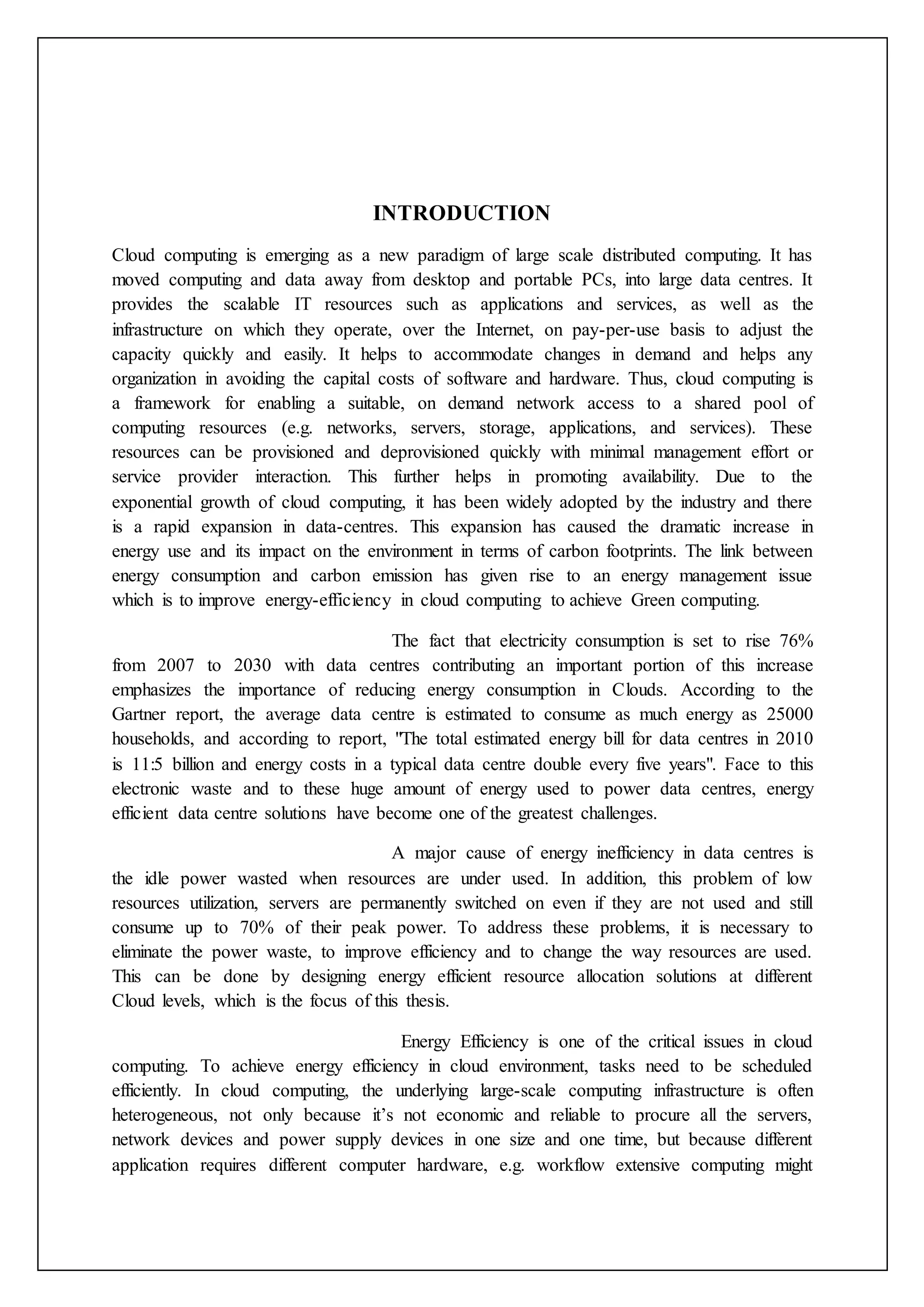 INTRODUCTION
Cloud computing is emerging as a new paradigm of large scale distributed computing. It has
moved computing and data away from desktop and portable PCs, into large data centres. It
provides the scalable IT resources such as applications and services, as well as the
infrastructure on which they operate, over the Internet, on pay-per-use basis to adjust the
capacity quickly and easily. It helps to accommodate changes in demand and helps any
organization in avoiding the capital costs of software and hardware. Thus, cloud computing is
a framework for enabling a suitable, on demand network access to a shared pool of
computing resources (e.g. networks, servers, storage, applications, and services). These
resources can be provisioned and deprovisioned quickly with minimal management effort or
service provider interaction. This further helps in promoting availability. Due to the
exponential growth of cloud computing, it has been widely adopted by the industry and there
is a rapid expansion in data-centres. This expansion has caused the dramatic increase in
energy use and its impact on the environment in terms of carbon footprints. The link between
energy consumption and carbon emission has given rise to an energy management issue
which is to improve energy-efficiency in cloud computing to achieve Green computing.
The fact that electricity consumption is set to rise 76%
from 2007 to 2030 with data centres contributing an important portion of this increase
emphasizes the importance of reducing energy consumption in Clouds. According to the
Gartner report, the average data centre is estimated to consume as much energy as 25000
households, and according to report, "The total estimated energy bill for data centres in 2010
is 11:5 billion and energy costs in a typical data centre double every five years". Face to this
electronic waste and to these huge amount of energy used to power data centres, energy
efficient data centre solutions have become one of the greatest challenges.
A major cause of energy inefficiency in data centres is
the idle power wasted when resources are under used. In addition, this problem of low
resources utilization, servers are permanently switched on even if they are not used and still
consume up to 70% of their peak power. To address these problems, it is necessary to
eliminate the power waste, to improve efficiency and to change the way resources are used.
This can be done by designing energy efficient resource allocation solutions at different
Cloud levels, which is the focus of this thesis.
Energy Efficiency is one of the critical issues in cloud
computing. To achieve energy efficiency in cloud environment, tasks need to be scheduled
efficiently. In cloud computing, the underlying large-scale computing infrastructure is often
heterogeneous, not only because it’s not economic and reliable to procure all the servers,
network devices and power supply devices in one size and one time, but because different
application requires different computer hardware, e.g. workflow extensive computing might
 