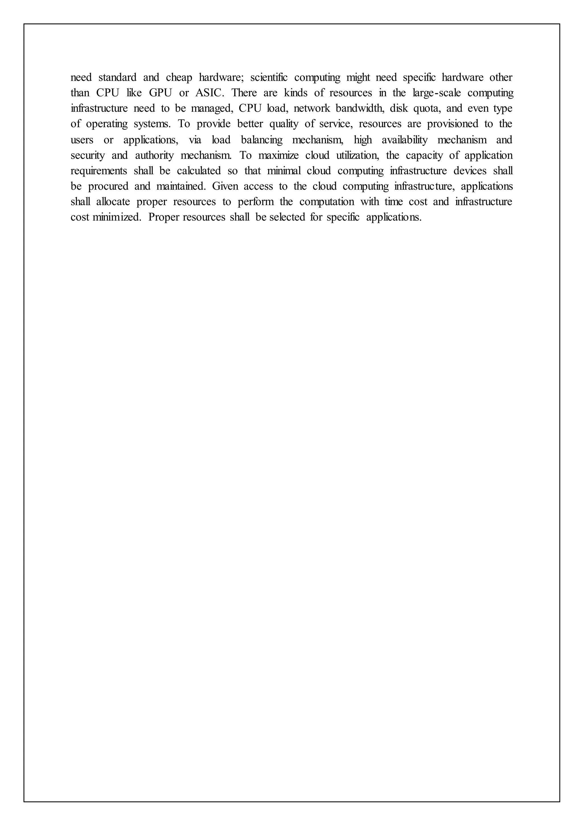 need standard and cheap hardware; scientific computing might need specific hardware other
than CPU like GPU or ASIC. There are kinds of resources in the large-scale computing
infrastructure need to be managed, CPU load, network bandwidth, disk quota, and even type
of operating systems. To provide better quality of service, resources are provisioned to the
users or applications, via load balancing mechanism, high availability mechanism and
security and authority mechanism. To maximize cloud utilization, the capacity of application
requirements shall be calculated so that minimal cloud computing infrastructure devices shall
be procured and maintained. Given access to the cloud computing infrastructure, applications
shall allocate proper resources to perform the computation with time cost and infrastructure
cost minimized. Proper resources shall be selected for specific applications.
 