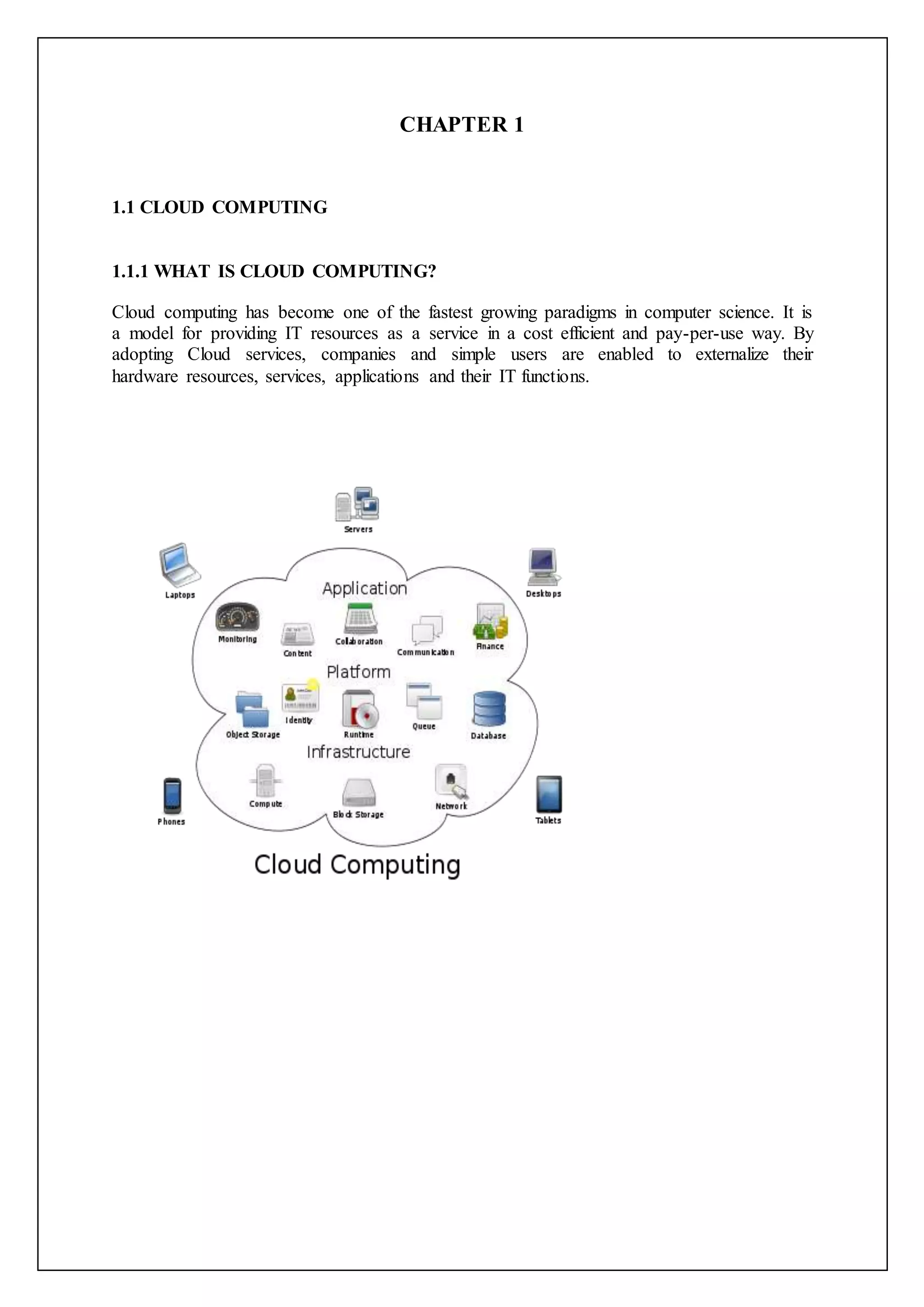 CHAPTER 1
1.1 CLOUD COMPUTING
1.1.1 WHAT IS CLOUD COMPUTING?
Cloud computing has become one of the fastest growing paradigms in computer science. It is
a model for providing IT resources as a service in a cost efficient and pay-per-use way. By
adopting Cloud services, companies and simple users are enabled to externalize their
hardware resources, services, applications and their IT functions.
 