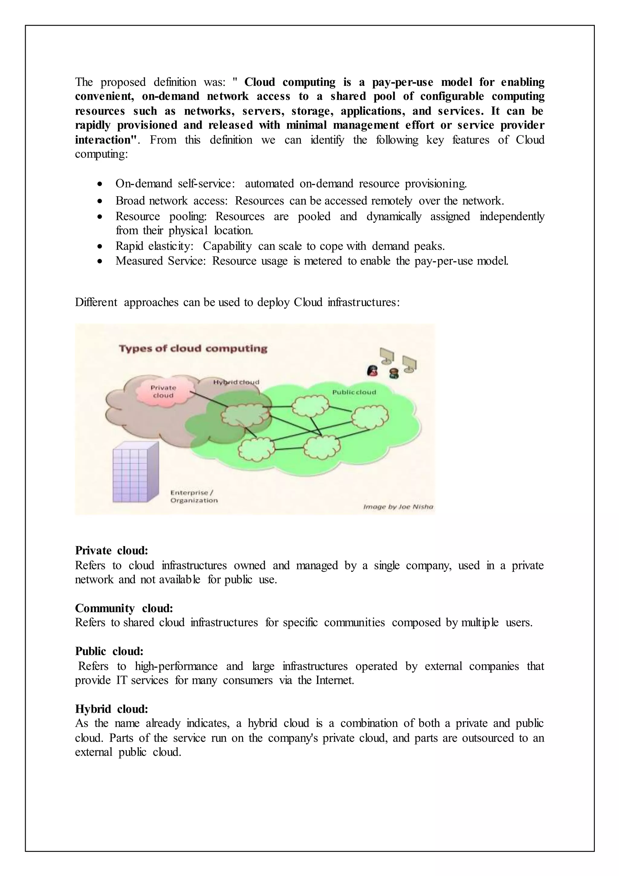 The proposed definition was: " Cloud computing is a pay-per-use model for enabling
convenient, on-demand network access to a shared pool of configurable computing
resources such as networks, servers, storage, applications, and services. It can be
rapidly provisioned and released with minimal management effort or service provider
interaction". From this definition we can identify the following key features of Cloud
computing:
 On-demand self-service: automated on-demand resource provisioning.
 Broad network access: Resources can be accessed remotely over the network.
 Resource pooling: Resources are pooled and dynamically assigned independently
from their physical location.
 Rapid elasticity: Capability can scale to cope with demand peaks.
 Measured Service: Resource usage is metered to enable the pay-per-use model.
Different approaches can be used to deploy Cloud infrastructures:
Private cloud:
Refers to cloud infrastructures owned and managed by a single company, used in a private
network and not available for public use.
Community cloud:
Refers to shared cloud infrastructures for specific communities composed by multiple users.
Public cloud:
Refers to high-performance and large infrastructures operated by external companies that
provide IT services for many consumers via the Internet.
Hybrid cloud:
As the name already indicates, a hybrid cloud is a combination of both a private and public
cloud. Parts of the service run on the company's private cloud, and parts are outsourced to an
external public cloud.
 