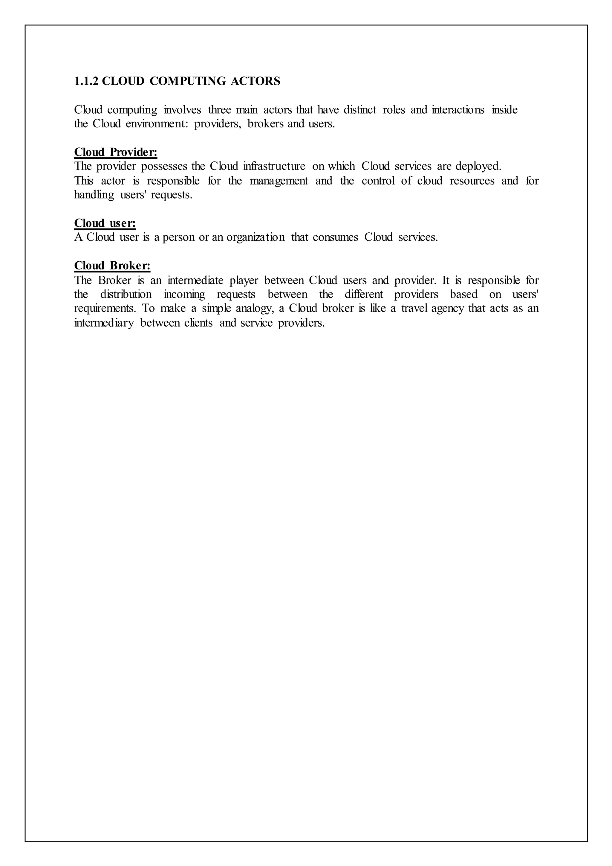 1.1.2 CLOUD COMPUTING ACTORS
Cloud computing involves three main actors that have distinct roles and interactions inside
the Cloud environment: providers, brokers and users.
Cloud Provider:
The provider possesses the Cloud infrastructure on which Cloud services are deployed.
This actor is responsible for the management and the control of cloud resources and for
handling users' requests.
Cloud user:
A Cloud user is a person or an organization that consumes Cloud services.
Cloud Broker:
The Broker is an intermediate player between Cloud users and provider. It is responsible for
the distribution incoming requests between the different providers based on users'
requirements. To make a simple analogy, a Cloud broker is like a travel agency that acts as an
intermediary between clients and service providers.
 