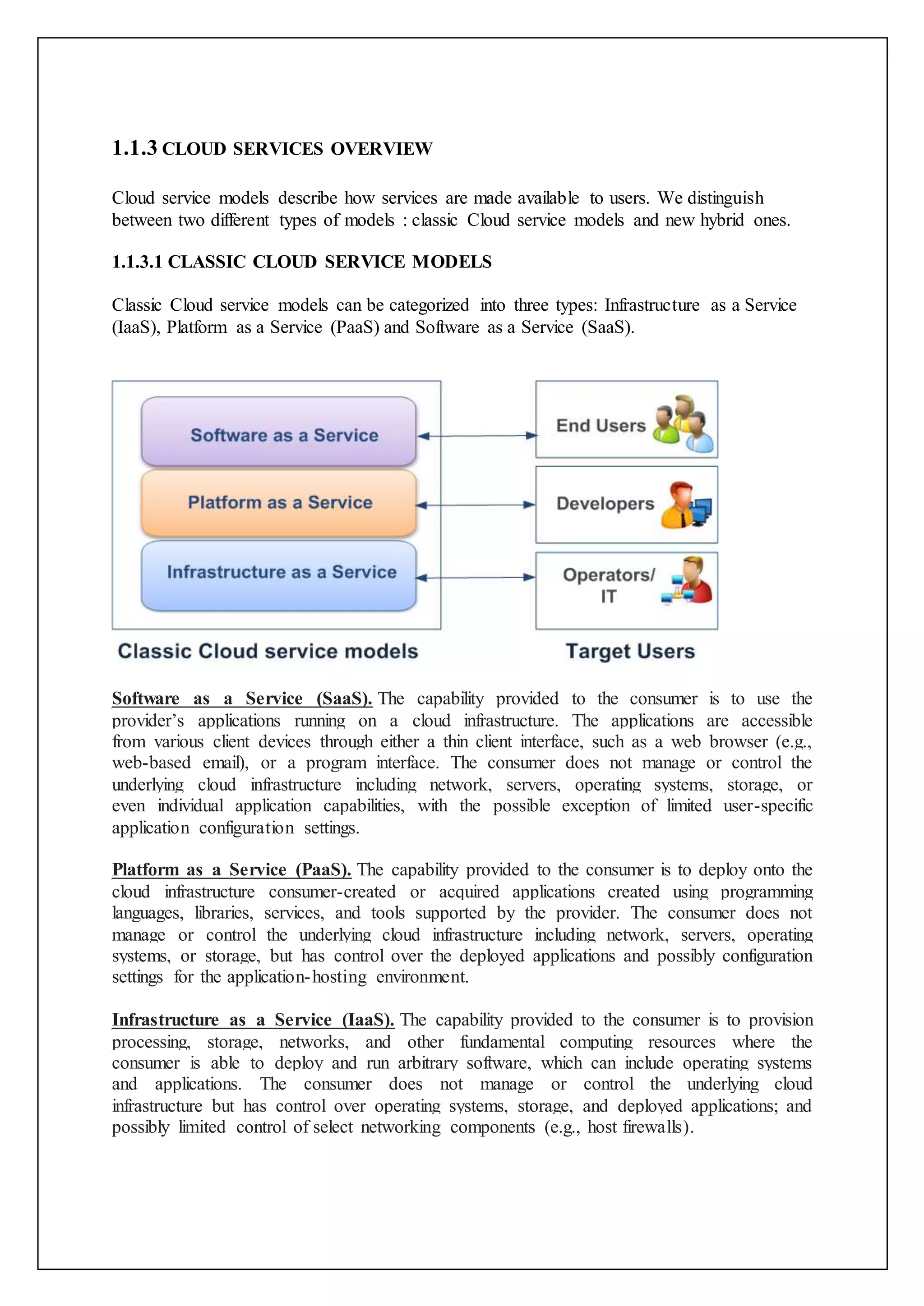 1.1.3 CLOUD SERVICES OVERVIEW
Cloud service models describe how services are made available to users. We distinguish
between two different types of models : classic Cloud service models and new hybrid ones.
1.1.3.1 CLASSIC CLOUD SERVICE MODELS
Classic Cloud service models can be categorized into three types: Infrastructure as a Service
(IaaS), Platform as a Service (PaaS) and Software as a Service (SaaS).
Software as a Service (SaaS). The capability provided to the consumer is to use the
provider’s applications running on a cloud infrastructure. The applications are accessible
from various client devices through either a thin client interface, such as a web browser (e.g.,
web-based email), or a program interface. The consumer does not manage or control the
underlying cloud infrastructure including network, servers, operating systems, storage, or
even individual application capabilities, with the possible exception of limited user-specific
application configuration settings.
Platform as a Service (PaaS). The capability provided to the consumer is to deploy onto the
cloud infrastructure consumer-created or acquired applications created using programming
languages, libraries, services, and tools supported by the provider. The consumer does not
manage or control the underlying cloud infrastructure including network, servers, operating
systems, or storage, but has control over the deployed applications and possibly configuration
settings for the application-hosting environment.
Infrastructure as a Service (IaaS). The capability provided to the consumer is to provision
processing, storage, networks, and other fundamental computing resources where the
consumer is able to deploy and run arbitrary software, which can include operating systems
and applications. The consumer does not manage or control the underlying cloud
infrastructure but has control over operating systems, storage, and deployed applications; and
possibly limited control of select networking components (e.g., host firewalls).
 