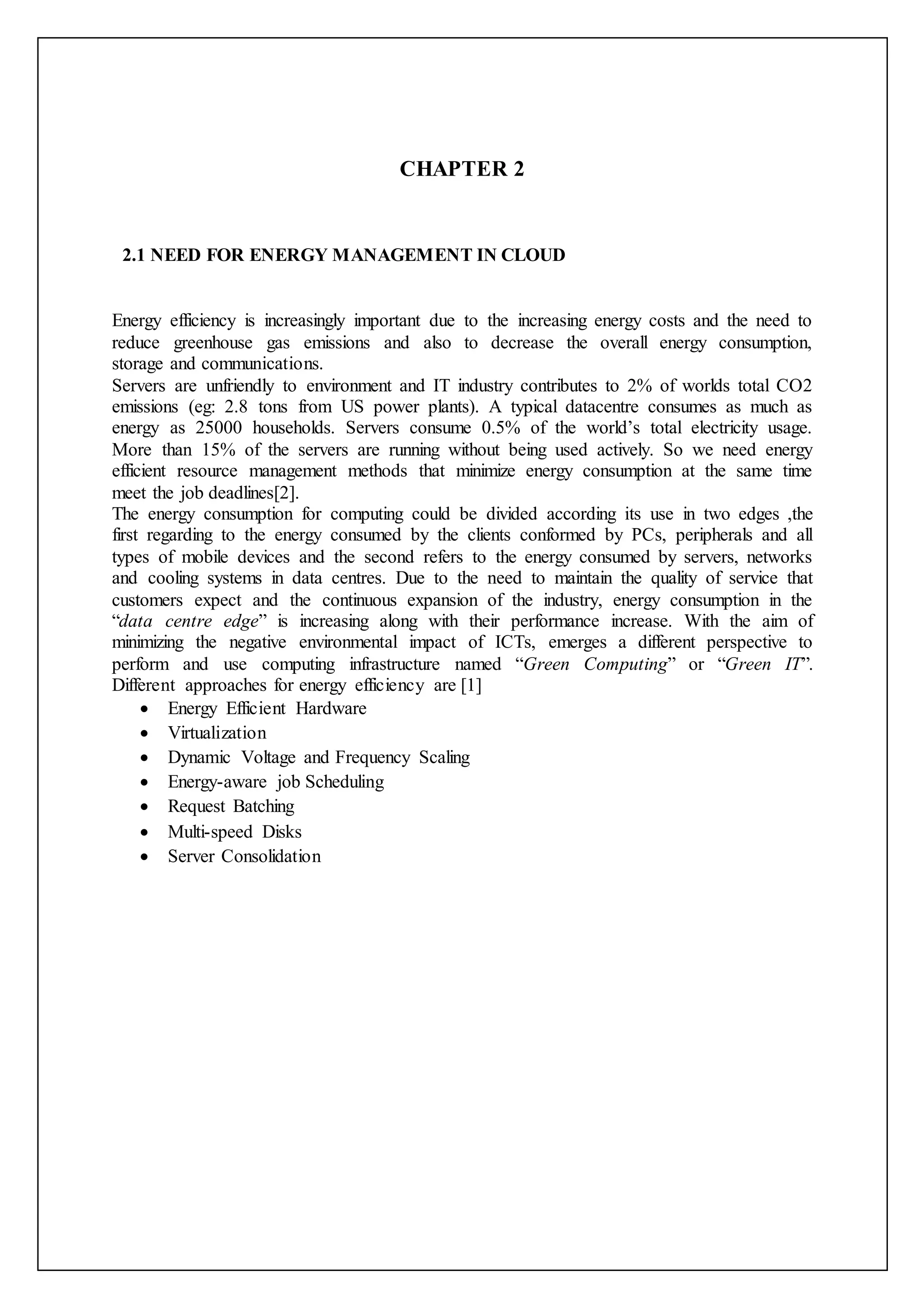 CHAPTER 2
2.1 NEED FOR ENERGY MANAGEMENT IN CLOUD
Energy efficiency is increasingly important due to the increasing energy costs and the need to
reduce greenhouse gas emissions and also to decrease the overall energy consumption,
storage and communications.
Servers are unfriendly to environment and IT industry contributes to 2% of worlds total CO2
emissions (eg: 2.8 tons from US power plants). A typical datacentre consumes as much as
energy as 25000 households. Servers consume 0.5% of the world’s total electricity usage.
More than 15% of the servers are running without being used actively. So we need energy
efficient resource management methods that minimize energy consumption at the same time
meet the job deadlines[2].
The energy consumption for computing could be divided according its use in two edges ,the
first regarding to the energy consumed by the clients conformed by PCs, peripherals and all
types of mobile devices and the second refers to the energy consumed by servers, networks
and cooling systems in data centres. Due to the need to maintain the quality of service that
customers expect and the continuous expansion of the industry, energy consumption in the
“data centre edge” is increasing along with their performance increase. With the aim of
minimizing the negative environmental impact of ICTs, emerges a different perspective to
perform and use computing infrastructure named “Green Computing” or “Green IT”.
Different approaches for energy efficiency are [1]
 Energy Efficient Hardware
 Virtualization
 Dynamic Voltage and Frequency Scaling
 Energy-aware job Scheduling
 Request Batching
 Multi-speed Disks
 Server Consolidation
 