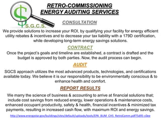 RETRO-COMMISSIONING
ENERGY AUDITING SERVICES
We provide solutions to increase your ROI, by qualifying your facility for energy efficient
utility rebates & incentives and to decrease your tax liability with a 179D certification,
while developing long-term energy savings solutions.
Once the project’s goals and timeline are established, a contract is drafted and the
budget is approved by both parties. Now, the audit process can begin.
SGCS approach utilizes the most advanced products, technologies, and certifications
available today. We believe it is our responsibility to be environmentally conscious & to
enhance health and comfort.
We marry the science of business & accounting to arrive at financial solutions that;
include cost savings from reduced energy, lower operations & maintenance costs,
enhanced occupant productivity, safety & health, financial incentives & minimized tax
payments, resulting in increased cash flow, with maximum ROI and energy savings.
http://www.energystar.gov/buildings/sites/default/uploads/tools/EPA_BUM_CH5_RetroComm.pdf?5d95-c0ee
 