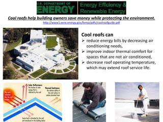 Cool roofs help building owners save money while protecting the environment.
http://www1.eere.energy.gov/femp/pdfs/coolroofguide.pdf
Cool roofs can
 reduce energy bills by decreasing air
conditioning needs,
 improve indoor thermal comfort for
spaces that are not air conditioned,
 decrease roof operating temperature,
which may extend roof service life.
 