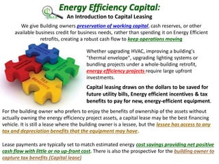 Energy Efficiency Capital:
An Introduction to Capital Leasing
We give Building owners preservation of working capital, cash reserves, or other
available business credit for business needs, rather than spending it on Energy Efficient
retrofits, creating a robust cash flow to keep operations moving
Whether upgrading HVAC, improving a building's
"thermal envelope", upgrading lighting systems or
bundling projects under a whole-building retrofit,
energy efficiency projects require large upfront
investments.
Capital leasing draws on the dollars to be saved for
future utility bills, Energy efficient incentives & tax
benefits to pay for new, energy-efficient equipment.
For the building owner who prefers to enjoy the benefits of ownership of the assets without
actually owning the energy efficiency project assets, a capital lease may be the best financing
vehicle. It is still a lease where the building owner is a lessee, but the lessee has access to any
tax and depreciation benefits that the equipment may have.
Lease payments are typically set to match estimated energy cost savings providing net positive
cash flow with little or no up-front cost. There is also the prospective for the building owner to
capture tax benefits (Capital lease)
 