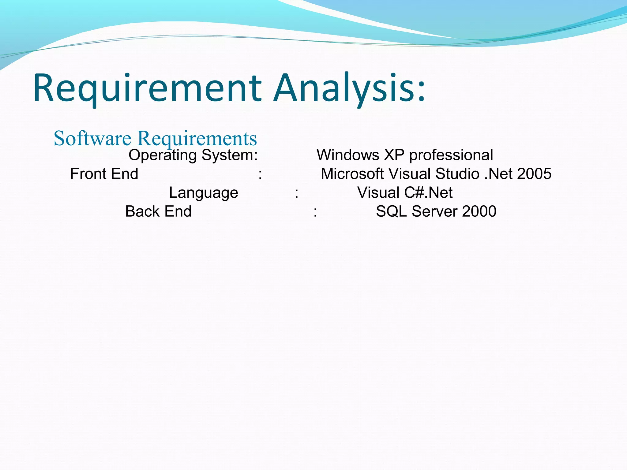 Requirement Analysis: 
Software Requirements : 
Operating System: Windows XP professional 
Front End : Microsoft Visual Studio .Net 2005 
Language : Visual C#.Net 
Back End : SQL Server 2000 
 